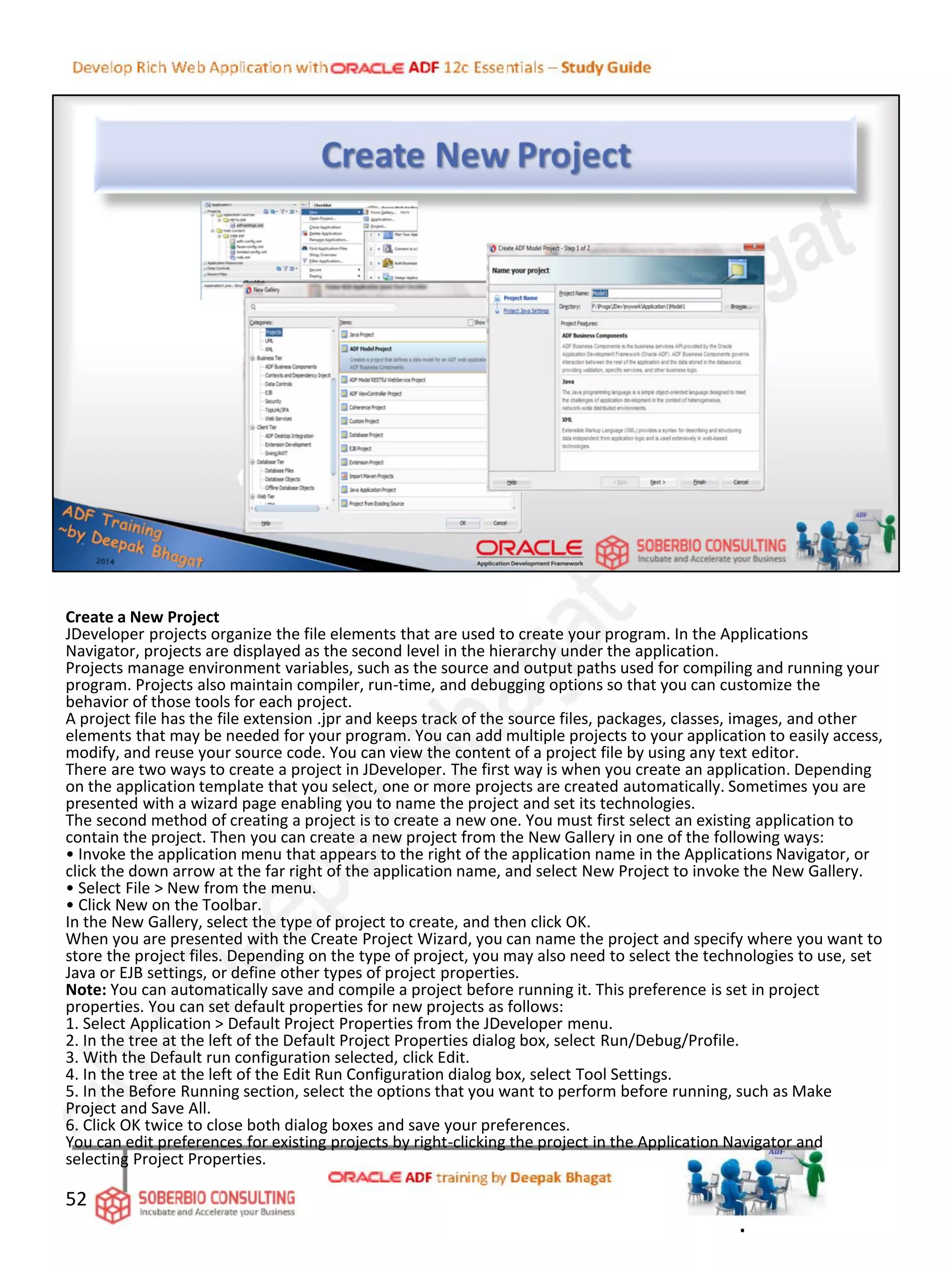 Create a New Project
JDeveloper projects organize the file elements that are used to create your program. In the Applications
Navigator, projects are displayed as the second level in the hierarchy under the application.
Projects manage environment variables, such as the source and output paths used for compiling and running your
program. Projects also maintain compiler, run-time, and debugging options so that you can customize the
behavior of those tools for each project.
A project file has the file extension .jpr and keeps track of the source files, packages, classes, images, and other
elements that may be needed for your program. You can add multiple projects to your application to easily access,
modify, and reuse your source code. You can view the content of a project file by using any text editor.
There are two ways to create a project in JDeveloper. The first way is when you create an application. Depending
on the application template that you select, one or more projects are created automatically. Sometimes you are
presented with a wizard page enabling you to name the project and set its technologies.
The second method of creating a project is to create a new one. You must first select an existing application to
contain the project. Then you can create a new project from the New Gallery in one of the following ways:
• Invoke the application menu that appears to the right of the application name in the Applications Navigator, or
click the down arrow at the far right of the application name, and select New Project to invoke the New Gallery.
• Select File > New from the menu.
• Click New on the Toolbar.
In the New Gallery, select the type of project to create, and then click OK.
When you are presented with the Create Project Wizard, you can name the project and specify where you want to
store the project files. Depending on the type of project, you may also need to select the technologies to use, set
Java or EJB settings, or define other types of project properties.
Note: You can automatically save and compile a project before running it. This preference is set in project
properties. You can set default properties for new projects as follows:
1. Select Application > Default Project Properties from the JDeveloper menu.
2. In the tree at the left of the Default Project Properties dialog box, select Run/Debug/Profile.
3. With the Default run configuration selected, click Edit.
4. In the tree at the left of the Edit Run Configuration dialog box, select Tool Settings.
5. In the Before Running section, select the options that you want to perform before running, such as Make
Project and Save All.
6. Click OK twice to close both dialog boxes and save your preferences.
You can edit preferences for existing projects by right-clicking the project in the Application Navigator and
selecting Project Properties.
52
.
 