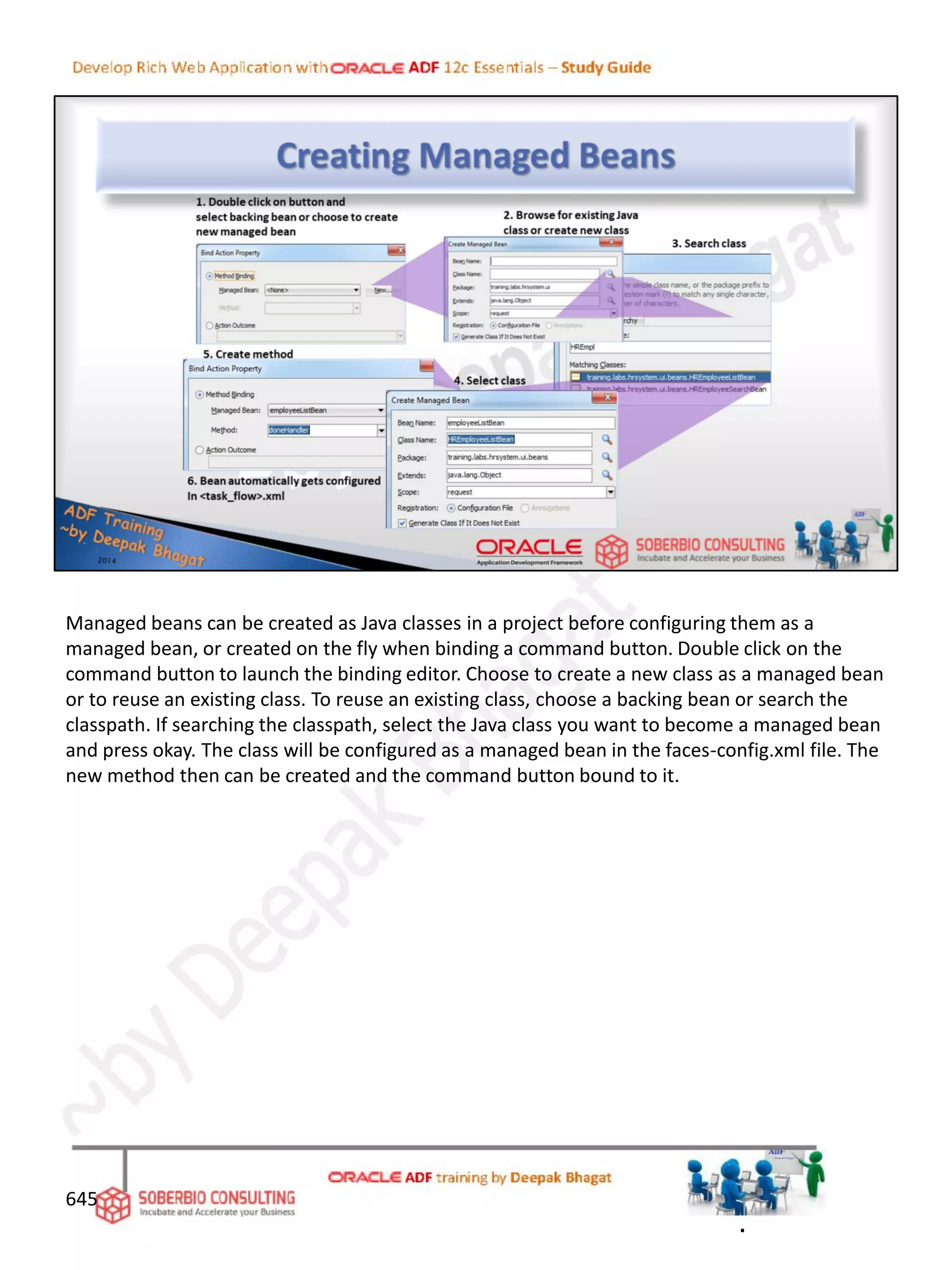 645
Managed beans can be created as Java classes in a project before configuring them as a
managed bean, or created on the fly when binding a command button. Double click on the
command button to launch the binding editor. Choose to create a new class as a managed bean
or to reuse an existing class. To reuse an existing class, choose a backing bean or search the
classpath. If searching the classpath, select the Java class you want to become a managed bean
and press okay. The class will be configured as a managed bean in the faces-config.xml file. The
new method then can be created and the command button bound to it.
.
 