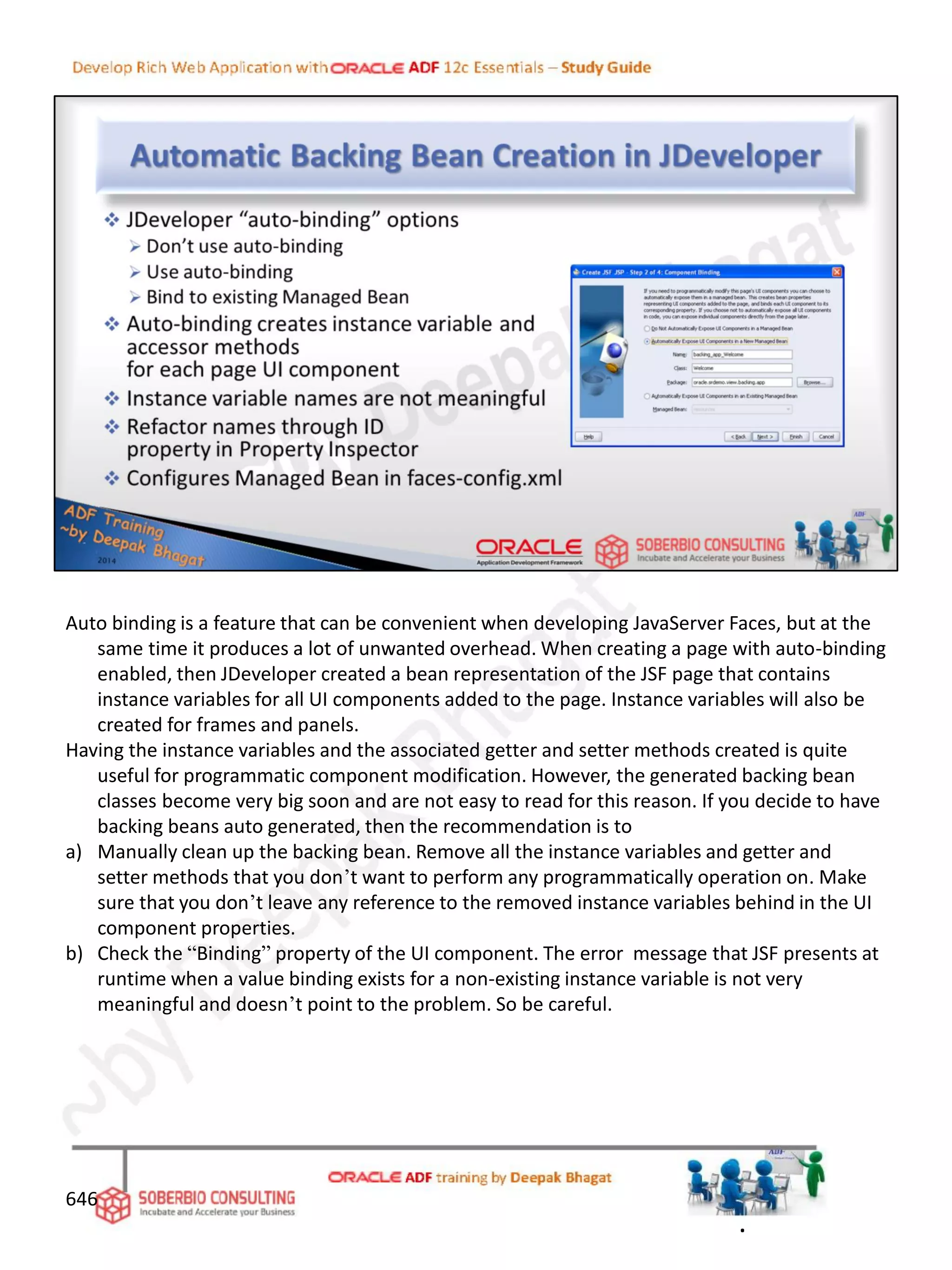 646
Auto binding is a feature that can be convenient when developing JavaServer Faces, but at the
same time it produces a lot of unwanted overhead. When creating a page with auto-binding
enabled, then JDeveloper created a bean representation of the JSF page that contains
instance variables for all UI components added to the page. Instance variables will also be
created for frames and panels.
Having the instance variables and the associated getter and setter methods created is quite
useful for programmatic component modification. However, the generated backing bean
classes become very big soon and are not easy to read for this reason. If you decide to have
backing beans auto generated, then the recommendation is to
a) Manually clean up the backing bean. Remove all the instance variables and getter and
setter methods that you don’t want to perform any programmatically operation on. Make
sure that you don’t leave any reference to the removed instance variables behind in the UI
component properties.
b) Check the “Binding” property of the UI component. The error message that JSF presents at
runtime when a value binding exists for a non-existing instance variable is not very
meaningful and doesn’t point to the problem. So be careful.
.
 
