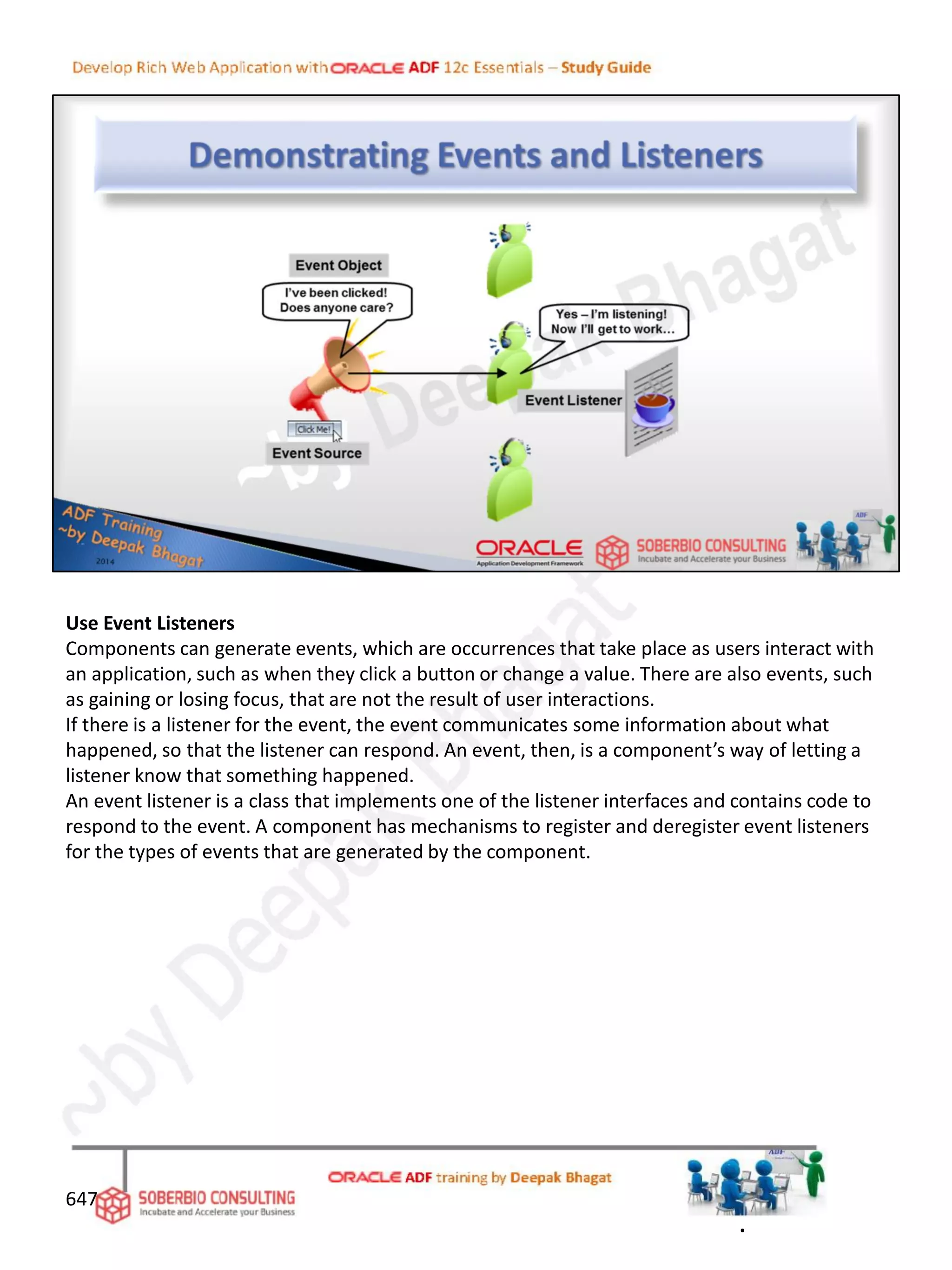 Use Event Listeners
Components can generate events, which are occurrences that take place as users interact with
an application, such as when they click a button or change a value. There are also events, such
as gaining or losing focus, that are not the result of user interactions.
If there is a listener for the event, the event communicates some information about what
happened, so that the listener can respond. An event, then, is a component’s way of letting a
listener know that something happened.
An event listener is a class that implements one of the listener interfaces and contains code to
respond to the event. A component has mechanisms to register and deregister event listeners
for the types of events that are generated by the component.
647
.
 