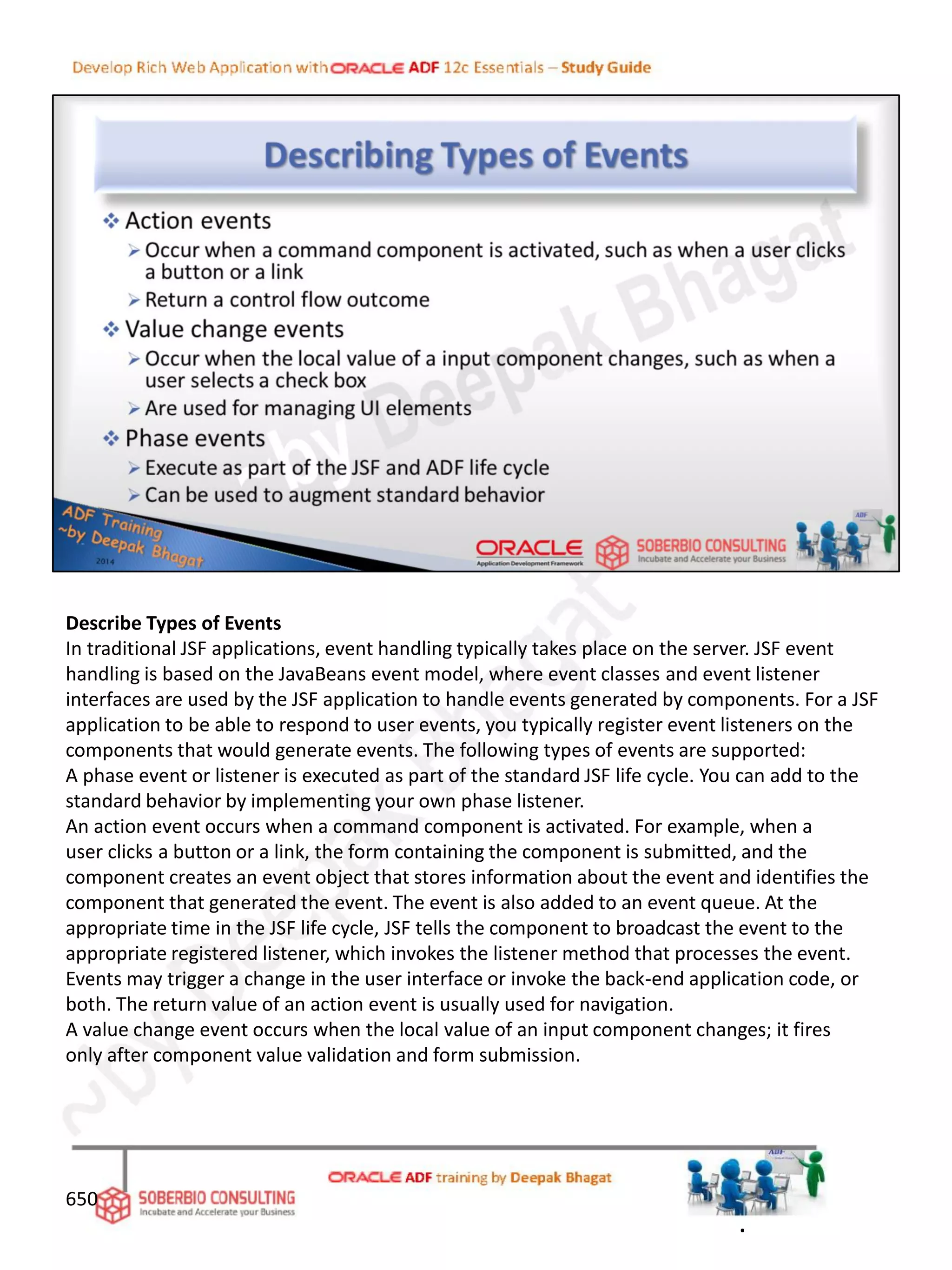Describe Types of Events
In traditional JSF applications, event handling typically takes place on the server. JSF event
handling is based on the JavaBeans event model, where event classes and event listener
interfaces are used by the JSF application to handle events generated by components. For a JSF
application to be able to respond to user events, you typically register event listeners on the
components that would generate events. The following types of events are supported:
A phase event or listener is executed as part of the standard JSF life cycle. You can add to the
standard behavior by implementing your own phase listener.
An action event occurs when a command component is activated. For example, when a
user clicks a button or a link, the form containing the component is submitted, and the
component creates an event object that stores information about the event and identifies the
component that generated the event. The event is also added to an event queue. At the
appropriate time in the JSF life cycle, JSF tells the component to broadcast the event to the
appropriate registered listener, which invokes the listener method that processes the event.
Events may trigger a change in the user interface or invoke the back-end application code, or
both. The return value of an action event is usually used for navigation.
A value change event occurs when the local value of an input component changes; it fires
only after component value validation and form submission.
650
.
 