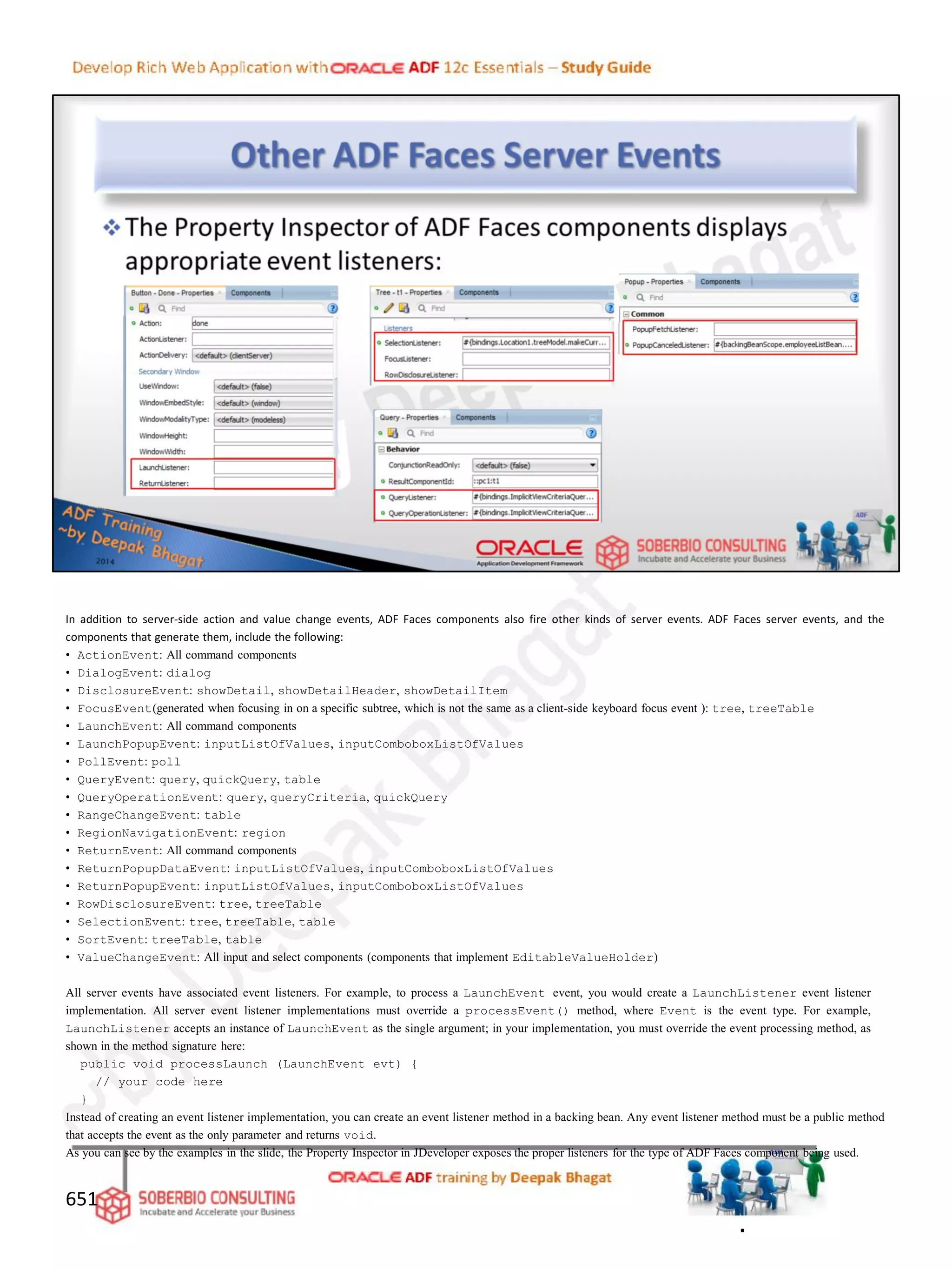 In addition to server-side action and value change events, ADF Faces components also fire other kinds of server events. ADF Faces server events, and the
components that generate them, include the following:
• ActionEvent: All command components
• DialogEvent: dialog
• DisclosureEvent: showDetail, showDetailHeader, showDetailItem
• FocusEvent(generated when focusing in on a specific subtree, which is not the same as a client-side keyboard focus event ): tree, treeTable
• LaunchEvent: All command components
• LaunchPopupEvent: inputListOfValues, inputComboboxListOfValues
• PollEvent: poll
• QueryEvent: query, quickQuery, table
• QueryOperationEvent: query, queryCriteria, quickQuery
• RangeChangeEvent: table
• RegionNavigationEvent: region
• ReturnEvent: All command components
• ReturnPopupDataEvent: inputListOfValues, inputComboboxListOfValues
• ReturnPopupEvent: inputListOfValues, inputComboboxListOfValues
• RowDisclosureEvent: tree, treeTable
• SelectionEvent: tree, treeTable, table
• SortEvent: treeTable, table
• ValueChangeEvent: All input and select components (components that implement EditableValueHolder)
All server events have associated event listeners. For example, to process a LaunchEvent event, you would create a LaunchListener event listener
implementation. All server event listener implementations must override a processEvent() method, where Event is the event type. For example,
LaunchListener accepts an instance of LaunchEvent as the single argument; in your implementation, you must override the event processing method, as
shown in the method signature here:
public void processLaunch (LaunchEvent evt) {
// your code here
}
Instead of creating an event listener implementation, you can create an event listener method in a backing bean. Any event listener method must be a public method
that accepts the event as the only parameter and returns void.
As you can see by the examples in the slide, the Property Inspector in JDeveloper exposes the proper listeners for the type of ADF Faces component being used.
651
.
 