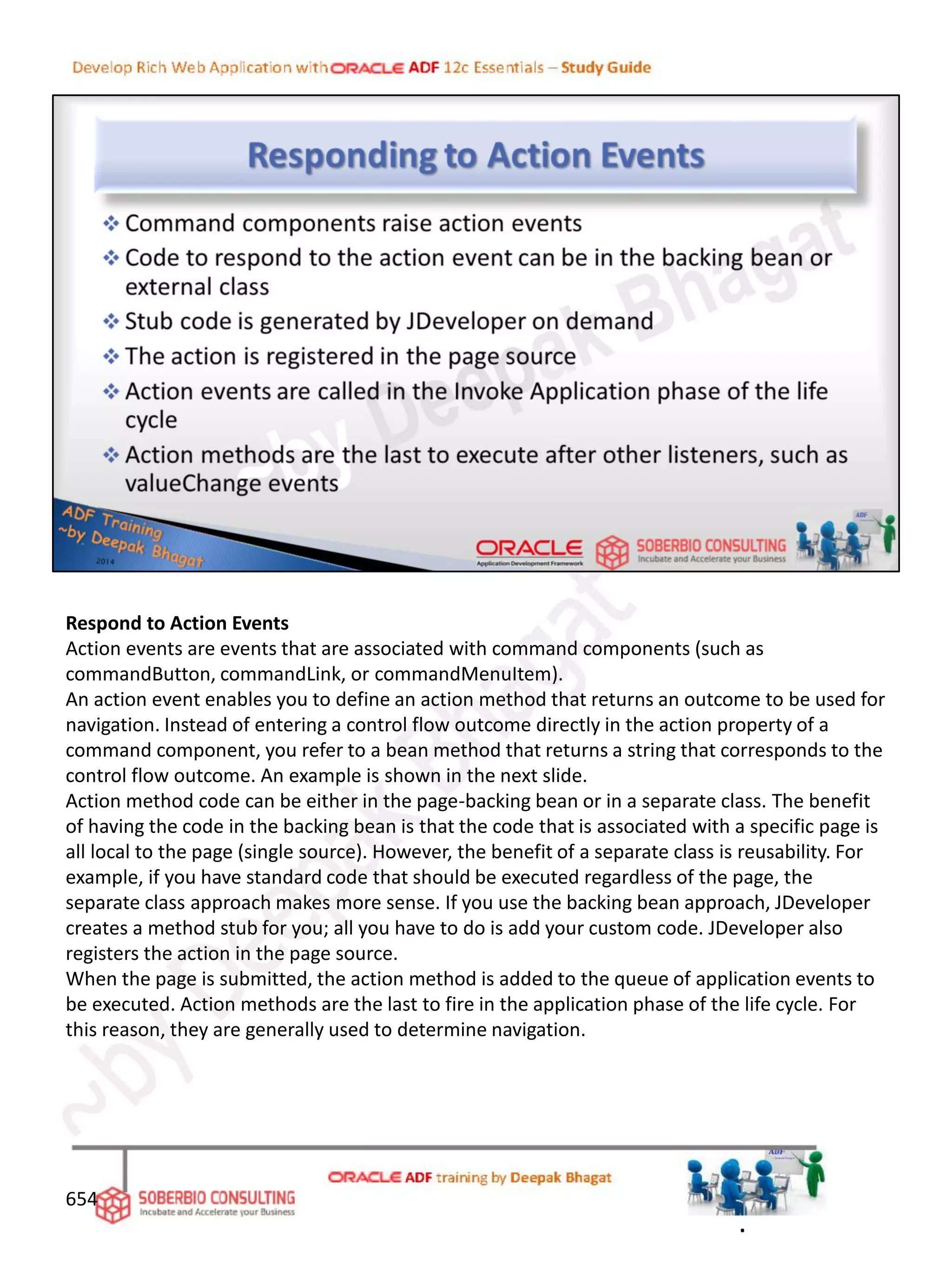 Respond to Action Events
Action events are events that are associated with command components (such as
commandButton, commandLink, or commandMenuItem).
An action event enables you to define an action method that returns an outcome to be used for
navigation. Instead of entering a control flow outcome directly in the action property of a
command component, you refer to a bean method that returns a string that corresponds to the
control flow outcome. An example is shown in the next slide.
Action method code can be either in the page-backing bean or in a separate class. The benefit
of having the code in the backing bean is that the code that is associated with a specific page is
all local to the page (single source). However, the benefit of a separate class is reusability. For
example, if you have standard code that should be executed regardless of the page, the
separate class approach makes more sense. If you use the backing bean approach, JDeveloper
creates a method stub for you; all you have to do is add your custom code. JDeveloper also
registers the action in the page source.
When the page is submitted, the action method is added to the queue of application events to
be executed. Action methods are the last to fire in the application phase of the life cycle. For
this reason, they are generally used to determine navigation.
654
.
 