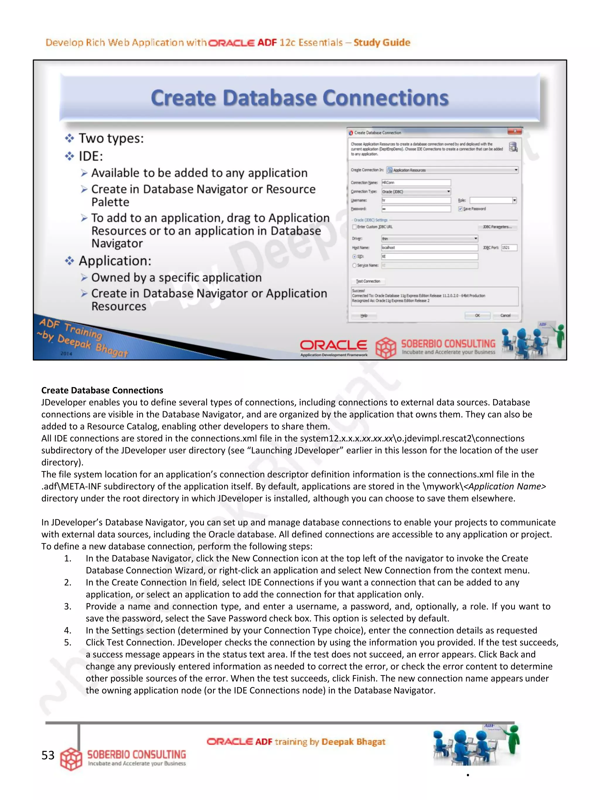 Create Database Connections
JDeveloper enables you to define several types of connections, including connections to external data sources. Database
connections are visible in the Database Navigator, and are organized by the application that owns them. They can also be
added to a Resource Catalog, enabling other developers to share them.
All IDE connections are stored in the connections.xml file in the system12.x.x.x.xx.xx.xxo.jdevimpl.rescat2connections
subdirectory of the JDeveloper user directory (see “Launching JDeveloper” earlier in this lesson for the location of the user
directory).
The file system location for an application’s connection descriptor definition information is the connections.xml file in the
.adfMETA-INF subdirectory of the application itself. By default, applications are stored in the mywork<Application Name>
directory under the root directory in which JDeveloper is installed, although you can choose to save them elsewhere.
In JDeveloper’s Database Navigator, you can set up and manage database connections to enable your projects to communicate
with external data sources, including the Oracle database. All defined connections are accessible to any application or project.
To define a new database connection, perform the following steps:
1. In the Database Navigator, click the New Connection icon at the top left of the navigator to invoke the Create
Database Connection Wizard, or right-click an application and select New Connection from the context menu.
2. In the Create Connection In field, select IDE Connections if you want a connection that can be added to any
application, or select an application to add the connection for that application only.
3. Provide a name and connection type, and enter a username, a password, and, optionally, a role. If you want to
save the password, select the Save Password check box. This option is selected by default.
4. In the Settings section (determined by your Connection Type choice), enter the connection details as requested
5. Click Test Connection. JDeveloper checks the connection by using the information you provided. If the test succeeds,
a success message appears in the status text area. If the test does not succeed, an error appears. Click Back and
change any previously entered information as needed to correct the error, or check the error content to determine
other possible sources of the error. When the test succeeds, click Finish. The new connection name appears under
the owning application node (or the IDE Connections node) in the Database Navigator.
53
.
 