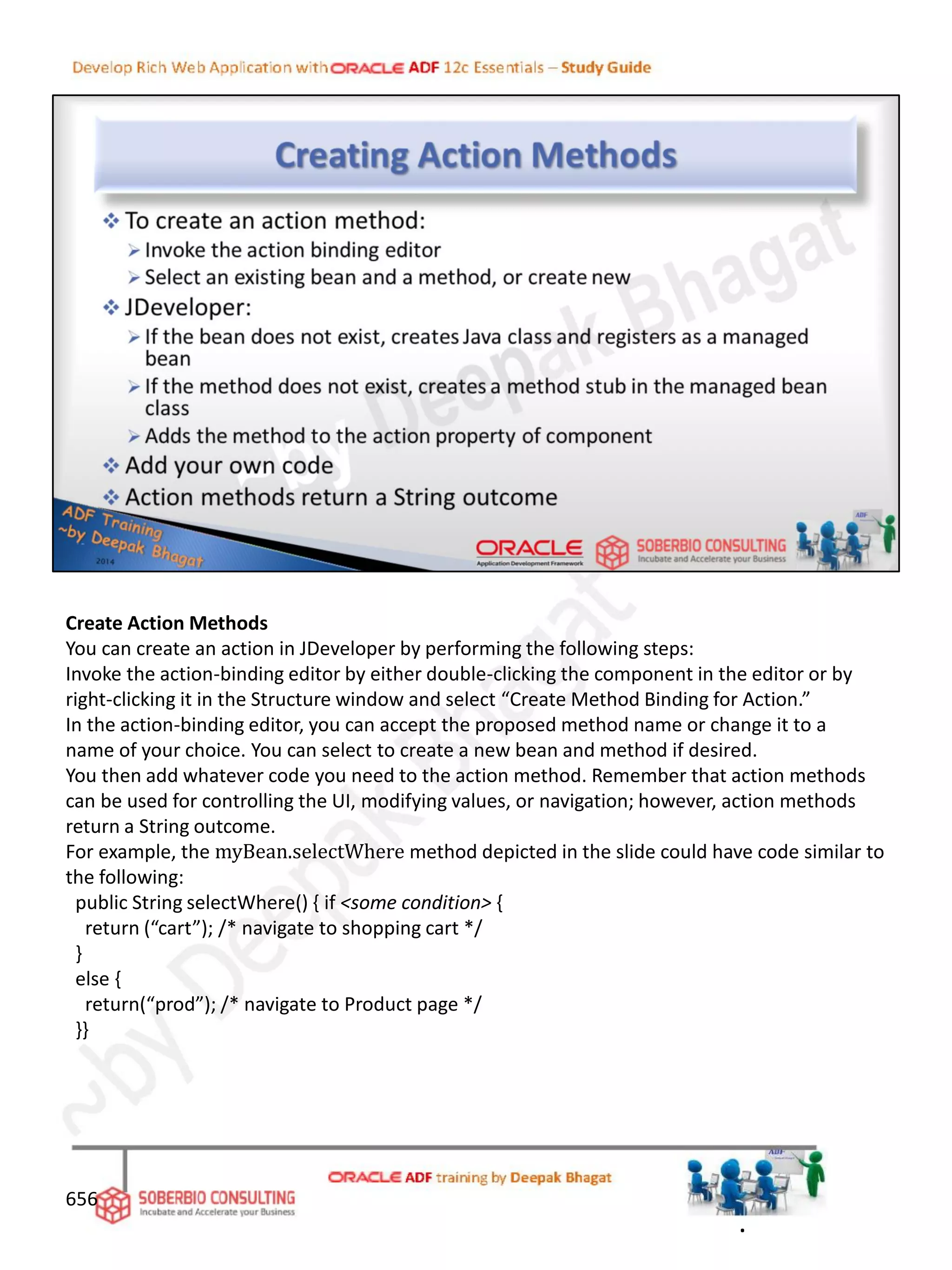 Create Action Methods
You can create an action in JDeveloper by performing the following steps:
Invoke the action-binding editor by either double-clicking the component in the editor or by
right-clicking it in the Structure window and select “Create Method Binding for Action.”
In the action-binding editor, you can accept the proposed method name or change it to a
name of your choice. You can select to create a new bean and method if desired.
You then add whatever code you need to the action method. Remember that action methods
can be used for controlling the UI, modifying values, or navigation; however, action methods
return a String outcome.
For example, the myBean.selectWhere method depicted in the slide could have code similar to
the following:
public String selectWhere() { if <some condition> {
return (“cart”); /* navigate to shopping cart */
}
else {
return(“prod”); /* navigate to Product page */
}}
656
.
 