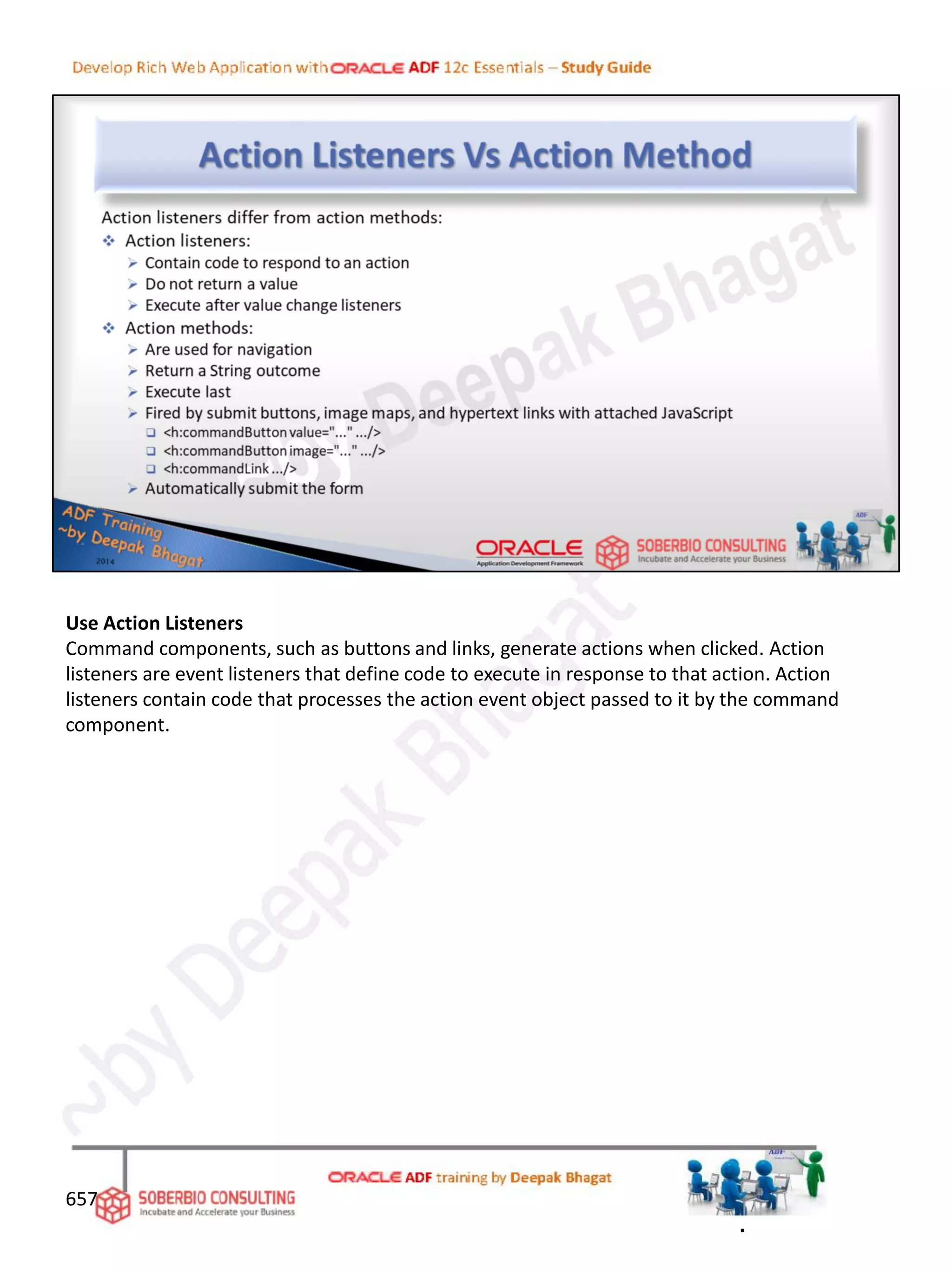 Use Action Listeners
Command components, such as buttons and links, generate actions when clicked. Action
listeners are event listeners that define code to execute in response to that action. Action
listeners contain code that processes the action event object passed to it by the command
component.
657
.
 