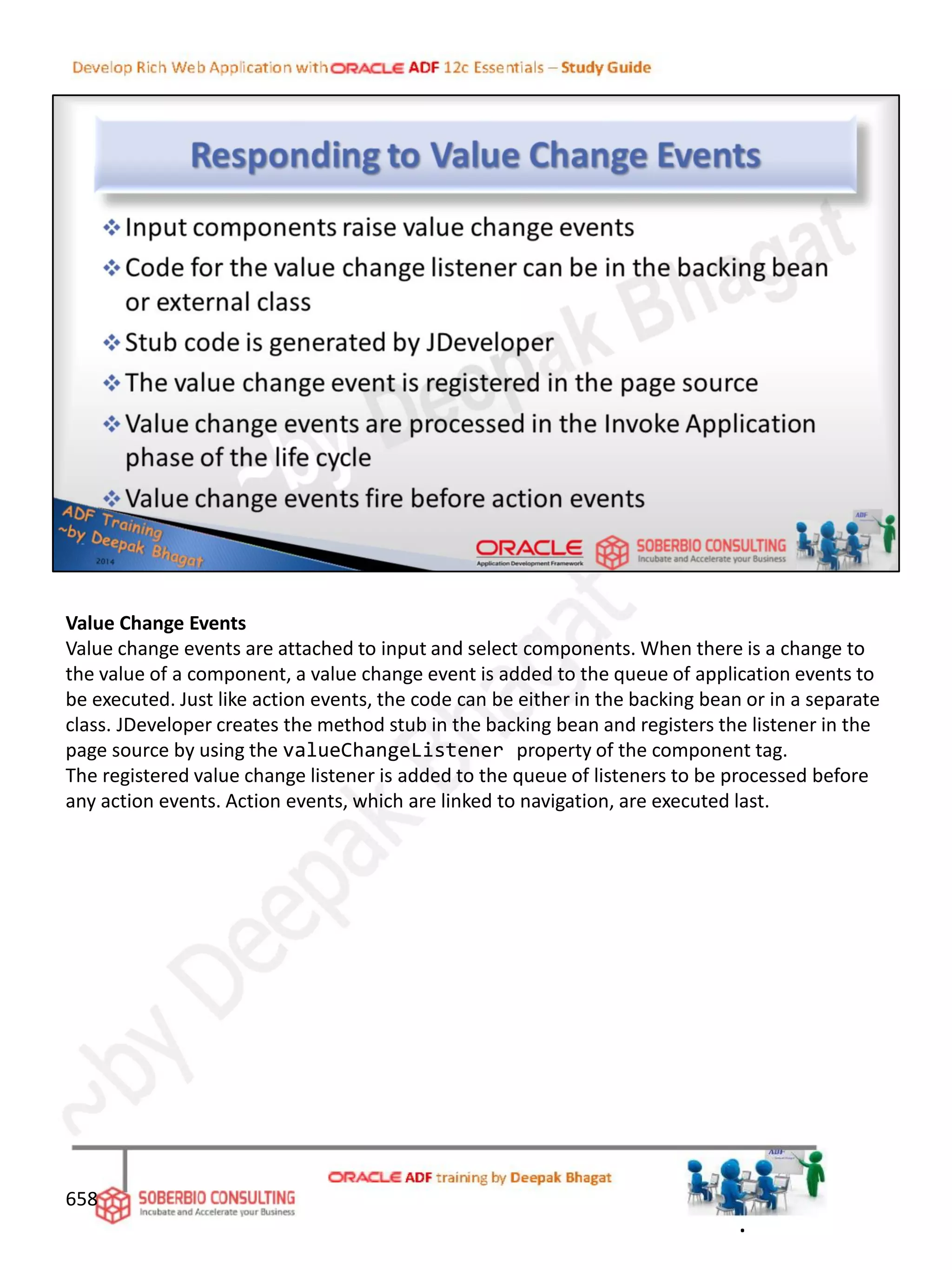 Value Change Events
Value change events are attached to input and select components. When there is a change to
the value of a component, a value change event is added to the queue of application events to
be executed. Just like action events, the code can be either in the backing bean or in a separate
class. JDeveloper creates the method stub in the backing bean and registers the listener in the
page source by using the valueChangeListener property of the component tag.
The registered value change listener is added to the queue of listeners to be processed before
any action events. Action events, which are linked to navigation, are executed last.
658
.
 