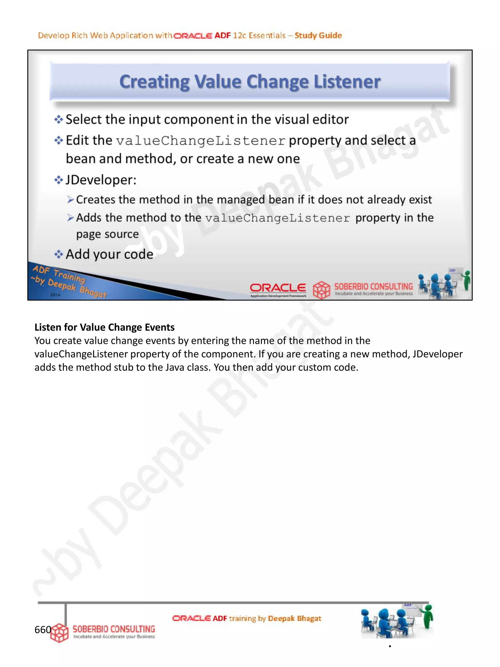 Listen for Value Change Events
You create value change events by entering the name of the method in the
valueChangeListener property of the component. If you are creating a new method, JDeveloper
adds the method stub to the Java class. You then add your custom code.
660
.
 
