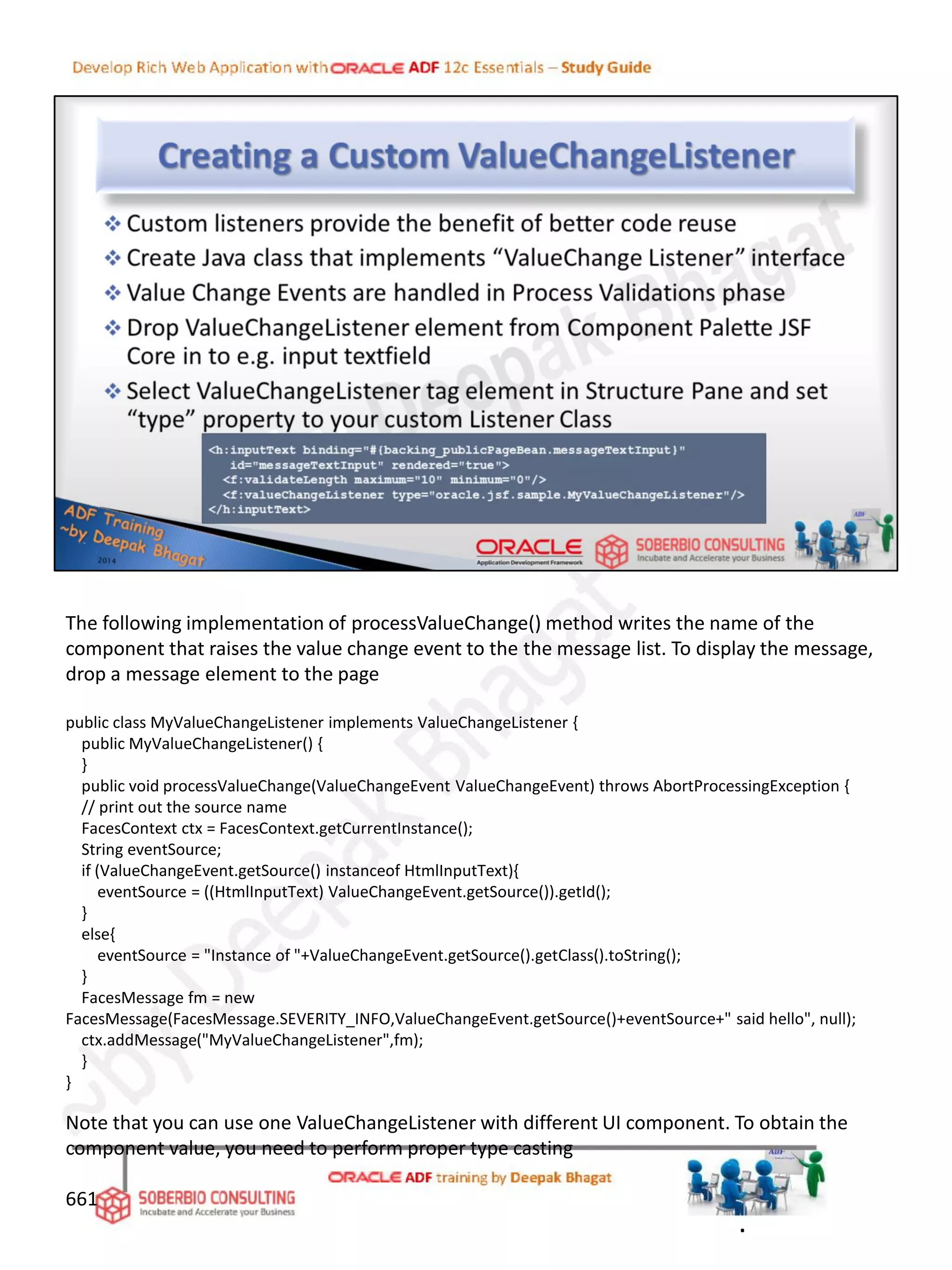 661
The following implementation of processValueChange() method writes the name of the
component that raises the value change event to the the message list. To display the message,
drop a message element to the page
public class MyValueChangeListener implements ValueChangeListener {
public MyValueChangeListener() {
}
public void processValueChange(ValueChangeEvent ValueChangeEvent) throws AbortProcessingException {
// print out the source name
FacesContext ctx = FacesContext.getCurrentInstance();
String eventSource;
if (ValueChangeEvent.getSource() instanceof HtmlInputText){
eventSource = ((HtmlInputText) ValueChangeEvent.getSource()).getId();
}
else{
eventSource = "Instance of "+ValueChangeEvent.getSource().getClass().toString();
}
FacesMessage fm = new
FacesMessage(FacesMessage.SEVERITY_INFO,ValueChangeEvent.getSource()+eventSource+" said hello", null);
ctx.addMessage("MyValueChangeListener",fm);
}
}
Note that you can use one ValueChangeListener with different UI component. To obtain the
component value, you need to perform proper type casting
.
 
