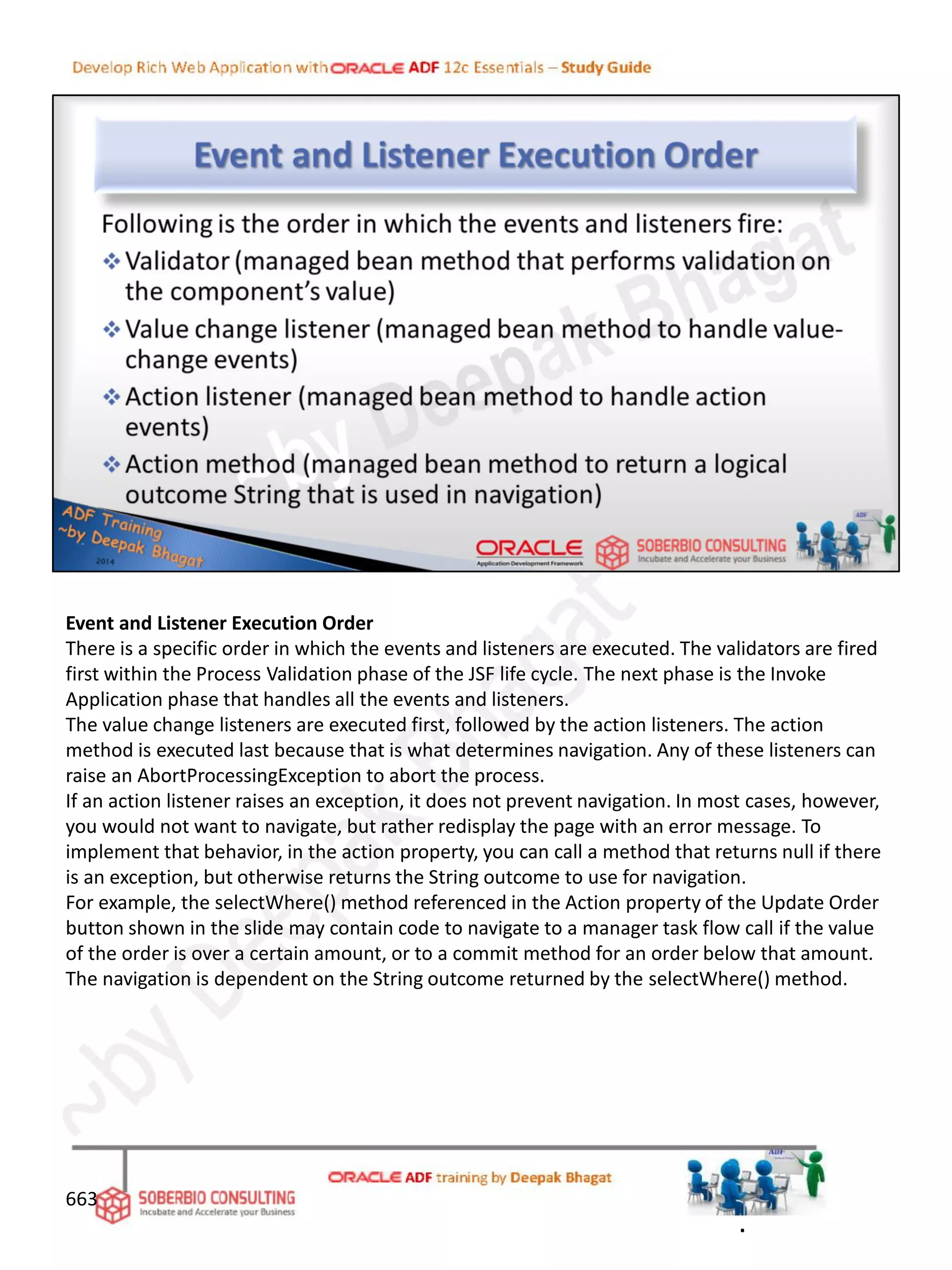 Event and Listener Execution Order
There is a specific order in which the events and listeners are executed. The validators are fired
first within the Process Validation phase of the JSF life cycle. The next phase is the Invoke
Application phase that handles all the events and listeners.
The value change listeners are executed first, followed by the action listeners. The action
method is executed last because that is what determines navigation. Any of these listeners can
raise an AbortProcessingException to abort the process.
If an action listener raises an exception, it does not prevent navigation. In most cases, however,
you would not want to navigate, but rather redisplay the page with an error message. To
implement that behavior, in the action property, you can call a method that returns null if there
is an exception, but otherwise returns the String outcome to use for navigation.
For example, the selectWhere() method referenced in the Action property of the Update Order
button shown in the slide may contain code to navigate to a manager task flow call if the value
of the order is over a certain amount, or to a commit method for an order below that amount.
The navigation is dependent on the String outcome returned by the selectWhere() method.
663
.
 