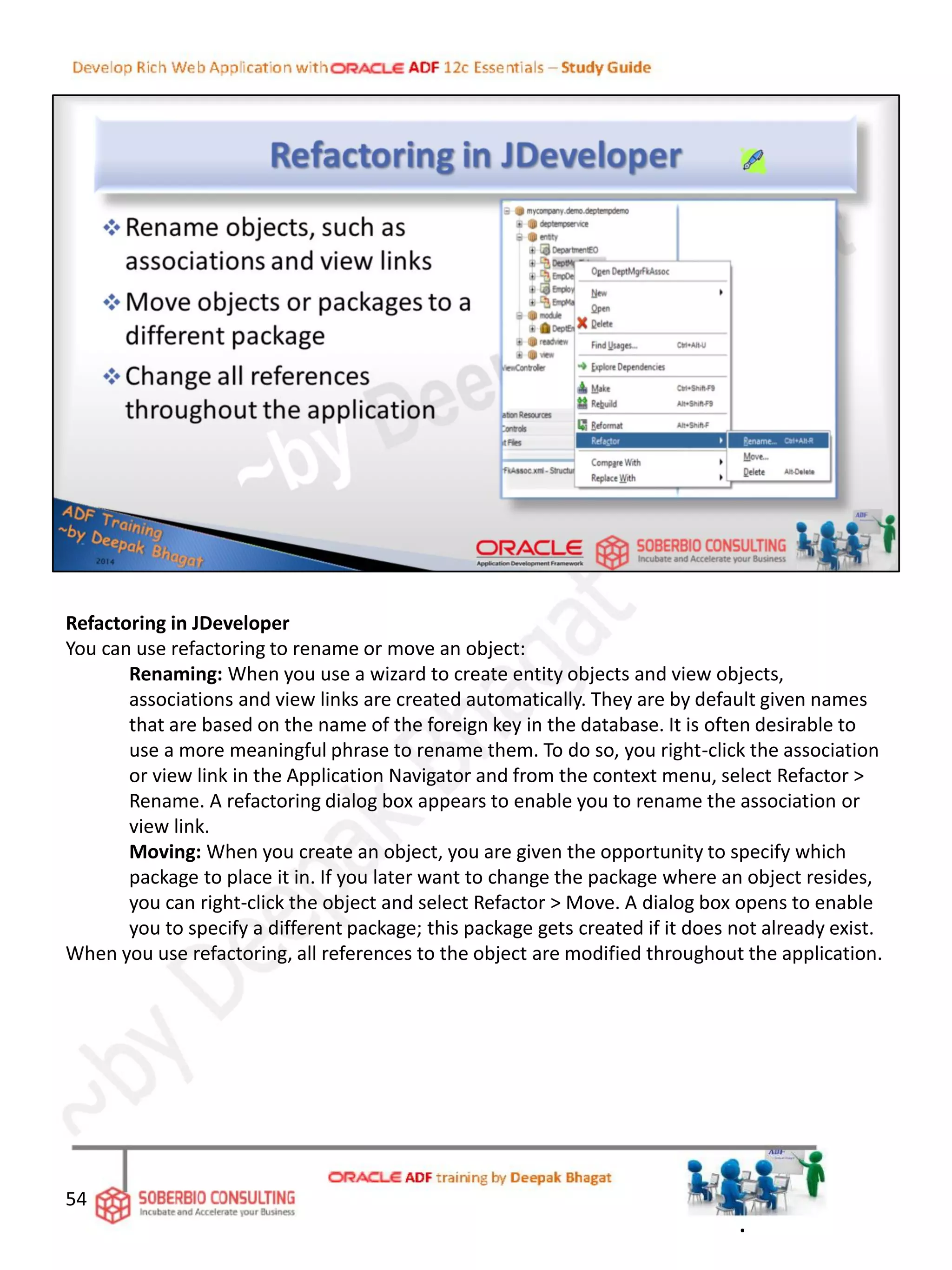Refactoring in JDeveloper
You can use refactoring to rename or move an object:
Renaming: When you use a wizard to create entity objects and view objects,
associations and view links are created automatically. They are by default given names
that are based on the name of the foreign key in the database. It is often desirable to
use a more meaningful phrase to rename them. To do so, you right-click the association
or view link in the Application Navigator and from the context menu, select Refactor >
Rename. A refactoring dialog box appears to enable you to rename the association or
view link.
Moving: When you create an object, you are given the opportunity to specify which
package to place it in. If you later want to change the package where an object resides,
you can right-click the object and select Refactor > Move. A dialog box opens to enable
you to specify a different package; this package gets created if it does not already exist.
When you use refactoring, all references to the object are modified throughout the application.
54
.
 