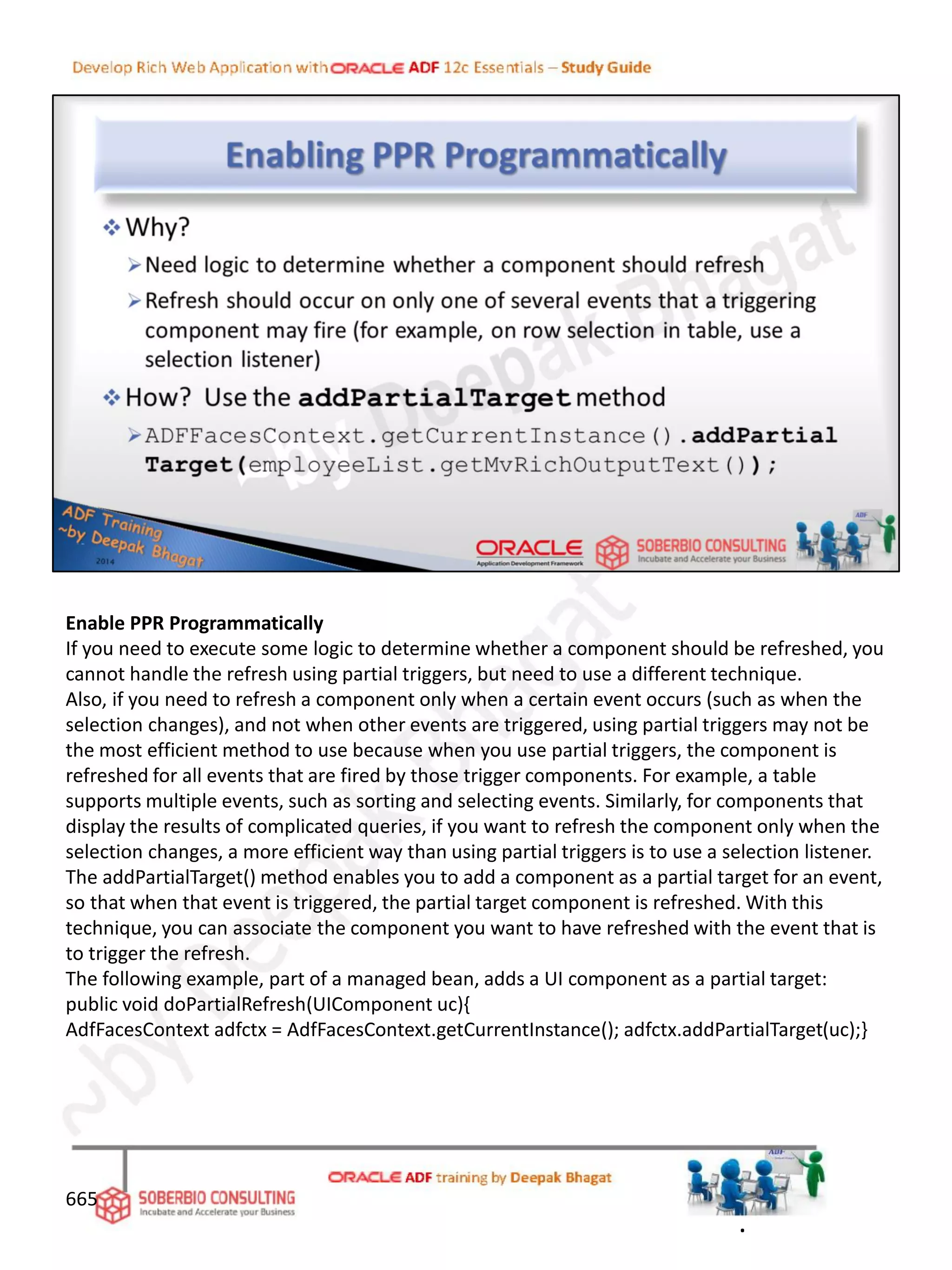 Enable PPR Programmatically
If you need to execute some logic to determine whether a component should be refreshed, you
cannot handle the refresh using partial triggers, but need to use a different technique.
Also, if you need to refresh a component only when a certain event occurs (such as when the
selection changes), and not when other events are triggered, using partial triggers may not be
the most efficient method to use because when you use partial triggers, the component is
refreshed for all events that are fired by those trigger components. For example, a table
supports multiple events, such as sorting and selecting events. Similarly, for components that
display the results of complicated queries, if you want to refresh the component only when the
selection changes, a more efficient way than using partial triggers is to use a selection listener.
The addPartialTarget() method enables you to add a component as a partial target for an event,
so that when that event is triggered, the partial target component is refreshed. With this
technique, you can associate the component you want to have refreshed with the event that is
to trigger the refresh.
The following example, part of a managed bean, adds a UI component as a partial target:
public void doPartialRefresh(UIComponent uc){
AdfFacesContext adfctx = AdfFacesContext.getCurrentInstance(); adfctx.addPartialTarget(uc);}
665
.
 
