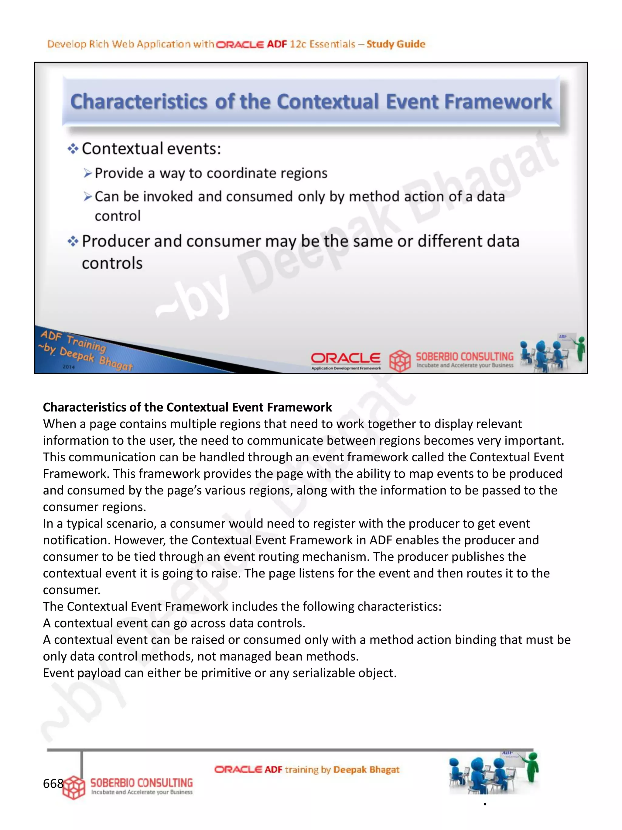 Characteristics of the Contextual Event Framework
When a page contains multiple regions that need to work together to display relevant
information to the user, the need to communicate between regions becomes very important.
This communication can be handled through an event framework called the Contextual Event
Framework. This framework provides the page with the ability to map events to be produced
and consumed by the page’s various regions, along with the information to be passed to the
consumer regions.
In a typical scenario, a consumer would need to register with the producer to get event
notification. However, the Contextual Event Framework in ADF enables the producer and
consumer to be tied through an event routing mechanism. The producer publishes the
contextual event it is going to raise. The page listens for the event and then routes it to the
consumer.
The Contextual Event Framework includes the following characteristics:
A contextual event can go across data controls.
A contextual event can be raised or consumed only with a method action binding that must be
only data control methods, not managed bean methods.
Event payload can either be primitive or any serializable object.
668
.
 
