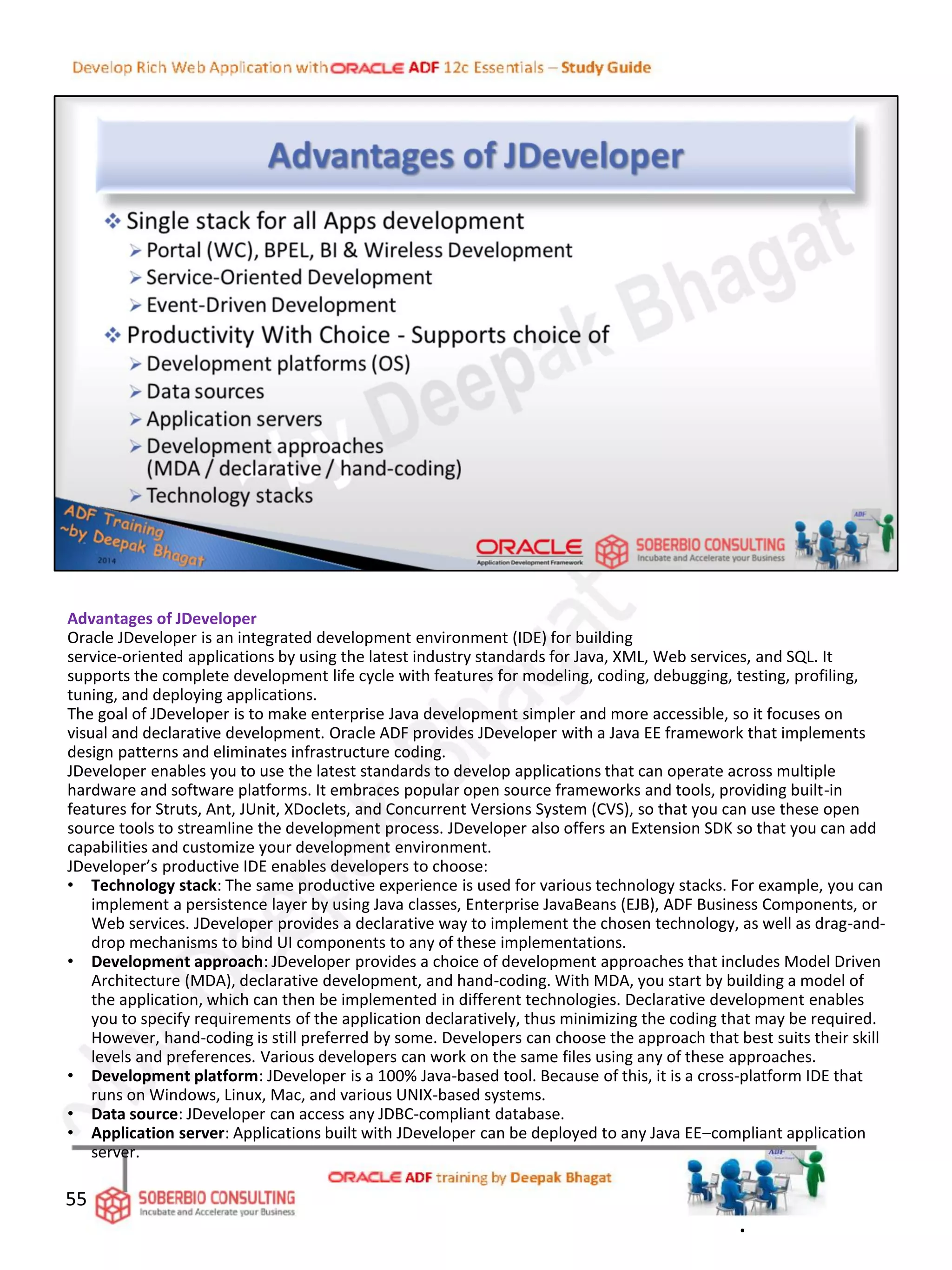 55
Advantages of JDeveloper
Oracle JDeveloper is an integrated development environment (IDE) for building
service-oriented applications by using the latest industry standards for Java, XML, Web services, and SQL. It
supports the complete development life cycle with features for modeling, coding, debugging, testing, profiling,
tuning, and deploying applications.
The goal of JDeveloper is to make enterprise Java development simpler and more accessible, so it focuses on
visual and declarative development. Oracle ADF provides JDeveloper with a Java EE framework that implements
design patterns and eliminates infrastructure coding.
JDeveloper enables you to use the latest standards to develop applications that can operate across multiple
hardware and software platforms. It embraces popular open source frameworks and tools, providing built-in
features for Struts, Ant, JUnit, XDoclets, and Concurrent Versions System (CVS), so that you can use these open
source tools to streamline the development process. JDeveloper also offers an Extension SDK so that you can add
capabilities and customize your development environment.
JDeveloper’s productive IDE enables developers to choose:
• Technology stack: The same productive experience is used for various technology stacks. For example, you can
implement a persistence layer by using Java classes, Enterprise JavaBeans (EJB), ADF Business Components, or
Web services. JDeveloper provides a declarative way to implement the chosen technology, as well as drag-and-
drop mechanisms to bind UI components to any of these implementations.
• Development approach: JDeveloper provides a choice of development approaches that includes Model Driven
Architecture (MDA), declarative development, and hand-coding. With MDA, you start by building a model of
the application, which can then be implemented in different technologies. Declarative development enables
you to specify requirements of the application declaratively, thus minimizing the coding that may be required.
However, hand-coding is still preferred by some. Developers can choose the approach that best suits their skill
levels and preferences. Various developers can work on the same files using any of these approaches.
• Development platform: JDeveloper is a 100% Java-based tool. Because of this, it is a cross-platform IDE that
runs on Windows, Linux, Mac, and various UNIX-based systems.
• Data source: JDeveloper can access any JDBC-compliant database.
• Application server: Applications built with JDeveloper can be deployed to any Java EE–compliant application
server.
.
 