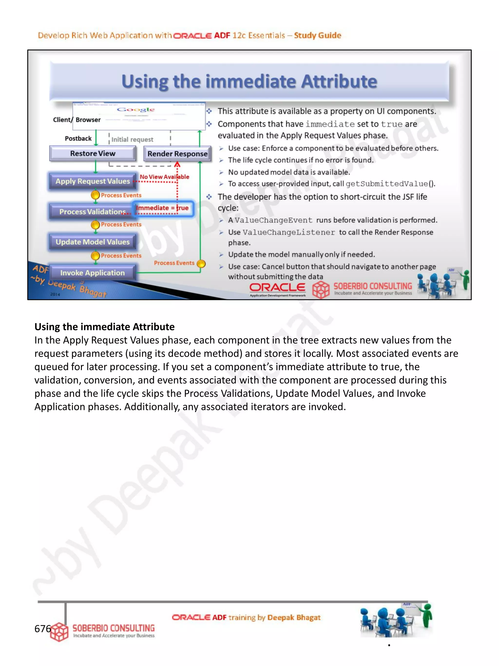 Using the immediate Attribute
In the Apply Request Values phase, each component in the tree extracts new values from the
request parameters (using its decode method) and stores it locally. Most associated events are
queued for later processing. If you set a component’s immediate attribute to true, the
validation, conversion, and events associated with the component are processed during this
phase and the life cycle skips the Process Validations, Update Model Values, and Invoke
Application phases. Additionally, any associated iterators are invoked.
676
.
 