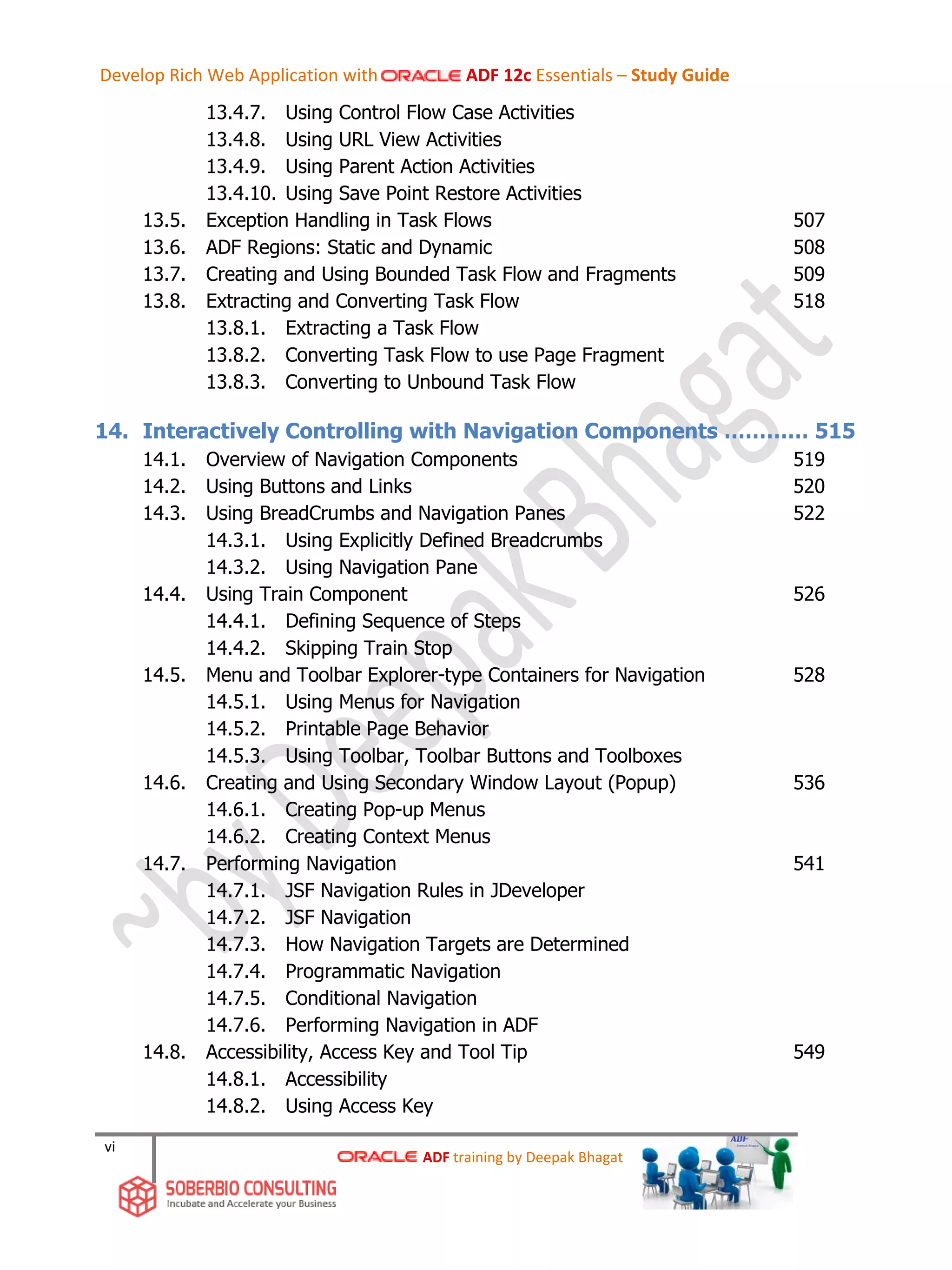 vi
13.4.7. Using Control Flow Case Activities
13.4.8. Using URL View Activities
13.4.9. Using Parent Action Activities
13.4.10. Using Save Point Restore Activities
13.5. Exception Handling in Task Flows 507
13.6. ADF Regions: Static and Dynamic 508
13.7. Creating and Using Bounded Task Flow and Fragments 509
13.8. Extracting and Converting Task Flow 518
13.8.1. Extracting a Task Flow
13.8.2. Converting Task Flow to use Page Fragment
13.8.3. Converting to Unbound Task Flow
14. Interactively Controlling with Navigation Components ………… 515
14.1. Overview of Navigation Components 519
14.2. Using Buttons and Links 520
14.3. Using BreadCrumbs and Navigation Panes 522
14.3.1. Using Explicitly Defined Breadcrumbs
14.3.2. Using Navigation Pane
14.4. Using Train Component 526
14.4.1. Defining Sequence of Steps
14.4.2. Skipping Train Stop
14.5. Menu and Toolbar Explorer-type Containers for Navigation 528
14.5.1. Using Menus for Navigation
14.5.2. Printable Page Behavior
14.5.3. Using Toolbar, Toolbar Buttons and Toolboxes
14.6. Creating and Using Secondary Window Layout (Popup) 536
14.6.1. Creating Pop-up Menus
14.6.2. Creating Context Menus
14.7. Performing Navigation 541
14.7.1. JSF Navigation Rules in JDeveloper
14.7.2. JSF Navigation
14.7.3. How Navigation Targets are Determined
14.7.4. Programmatic Navigation
14.7.5. Conditional Navigation
14.7.6. Performing Navigation in ADF
14.8. Accessibility, Access Key and Tool Tip 549
14.8.1. Accessibility
14.8.2. Using Access Key
ADF training by Deepak Bhagat
Develop Rich Web Application with ADF 12c Essentials – Study Guide
 