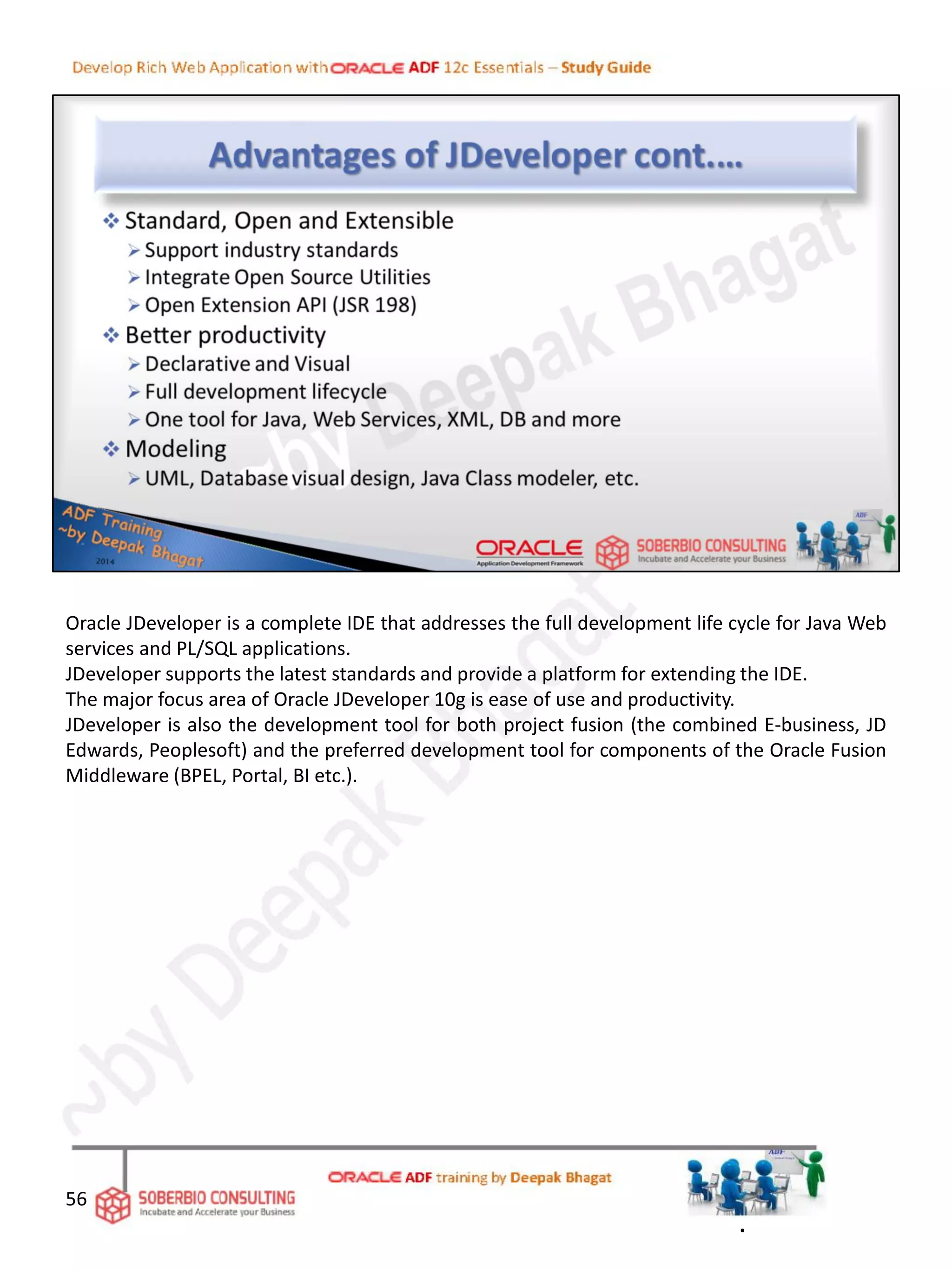 Oracle JDeveloper is a complete IDE that addresses the full development life cycle for Java Web
services and PL/SQL applications.
JDeveloper supports the latest standards and provide a platform for extending the IDE.
The major focus area of Oracle JDeveloper 10g is ease of use and productivity.
JDeveloper is also the development tool for both project fusion (the combined E-business, JD
Edwards, Peoplesoft) and the preferred development tool for components of the Oracle Fusion
Middleware (BPEL, Portal, BI etc.).
56
.
 