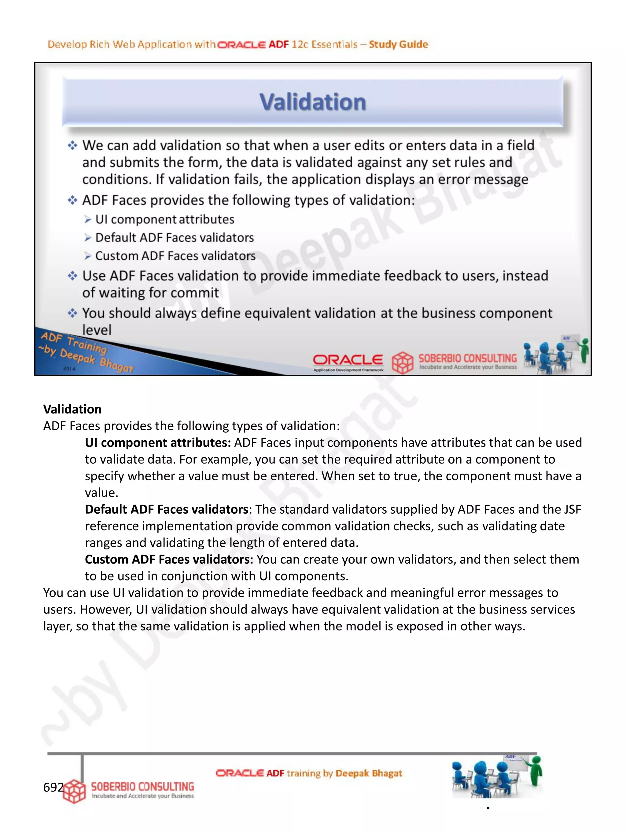 Validation
ADF Faces provides the following types of validation:
UI component attributes: ADF Faces input components have attributes that can be used
to validate data. For example, you can set the required attribute on a component to
specify whether a value must be entered. When set to true, the component must have a
value.
Default ADF Faces validators: The standard validators supplied by ADF Faces and the JSF
reference implementation provide common validation checks, such as validating date
ranges and validating the length of entered data.
Custom ADF Faces validators: You can create your own validators, and then select them
to be used in conjunction with UI components.
You can use UI validation to provide immediate feedback and meaningful error messages to
users. However, UI validation should always have equivalent validation at the business services
layer, so that the same validation is applied when the model is exposed in other ways.
692
.
 