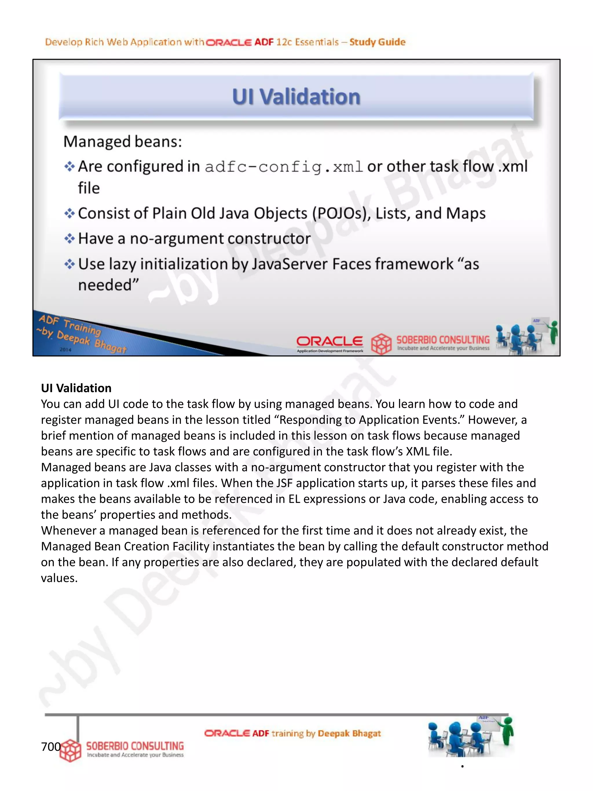UI Validation
You can add UI code to the task flow by using managed beans. You learn how to code and
register managed beans in the lesson titled “Responding to Application Events.” However, a
brief mention of managed beans is included in this lesson on task flows because managed
beans are specific to task flows and are configured in the task flow’s XML file.
Managed beans are Java classes with a no-argument constructor that you register with the
application in task flow .xml files. When the JSF application starts up, it parses these files and
makes the beans available to be referenced in EL expressions or Java code, enabling access to
the beans’ properties and methods.
Whenever a managed bean is referenced for the first time and it does not already exist, the
Managed Bean Creation Facility instantiates the bean by calling the default constructor method
on the bean. If any properties are also declared, they are populated with the declared default
values.
700
.
 