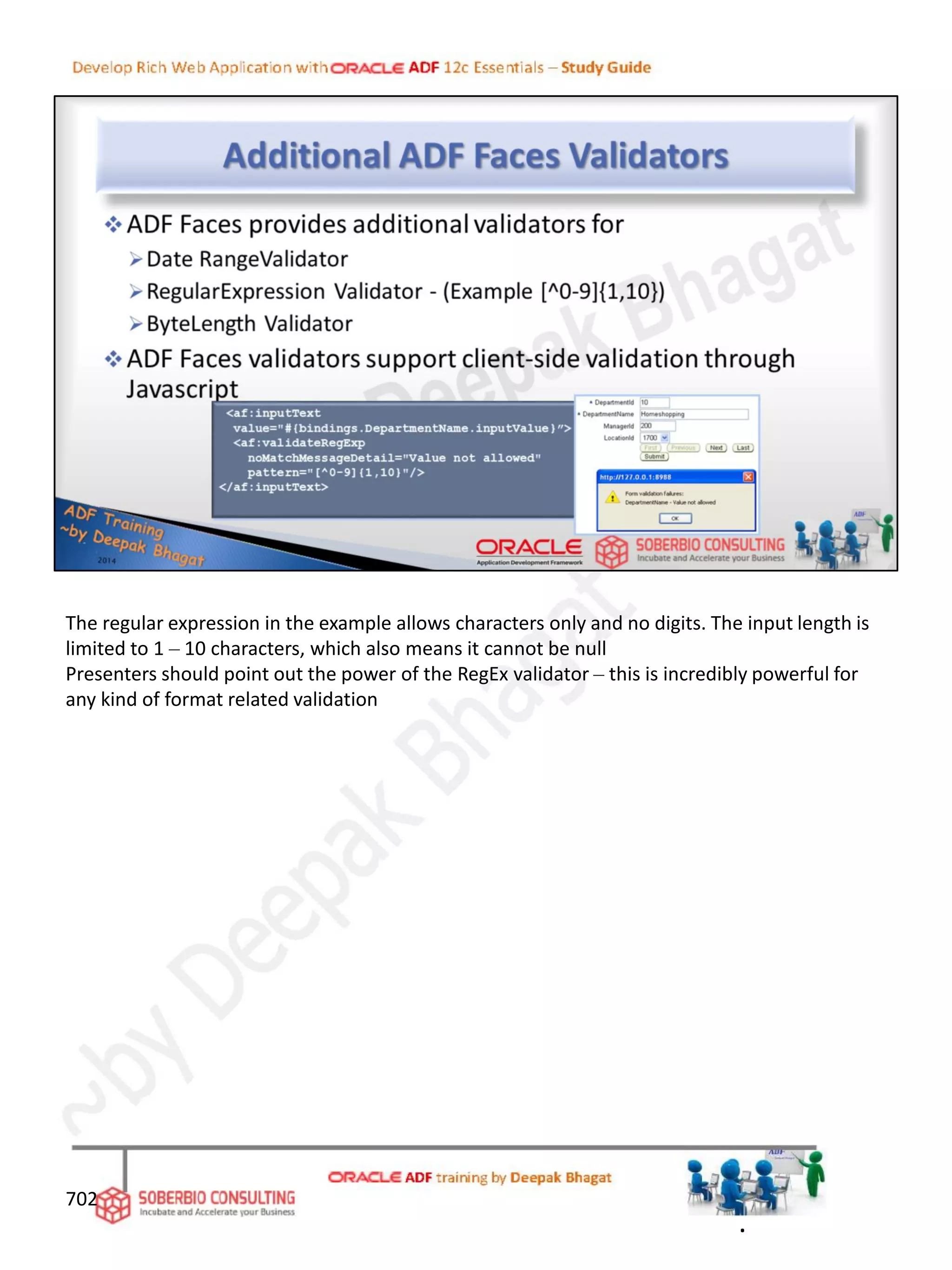 702
The regular expression in the example allows characters only and no digits. The input length is
limited to 1 – 10 characters, which also means it cannot be null
Presenters should point out the power of the RegEx validator – this is incredibly powerful for
any kind of format related validation
.
 