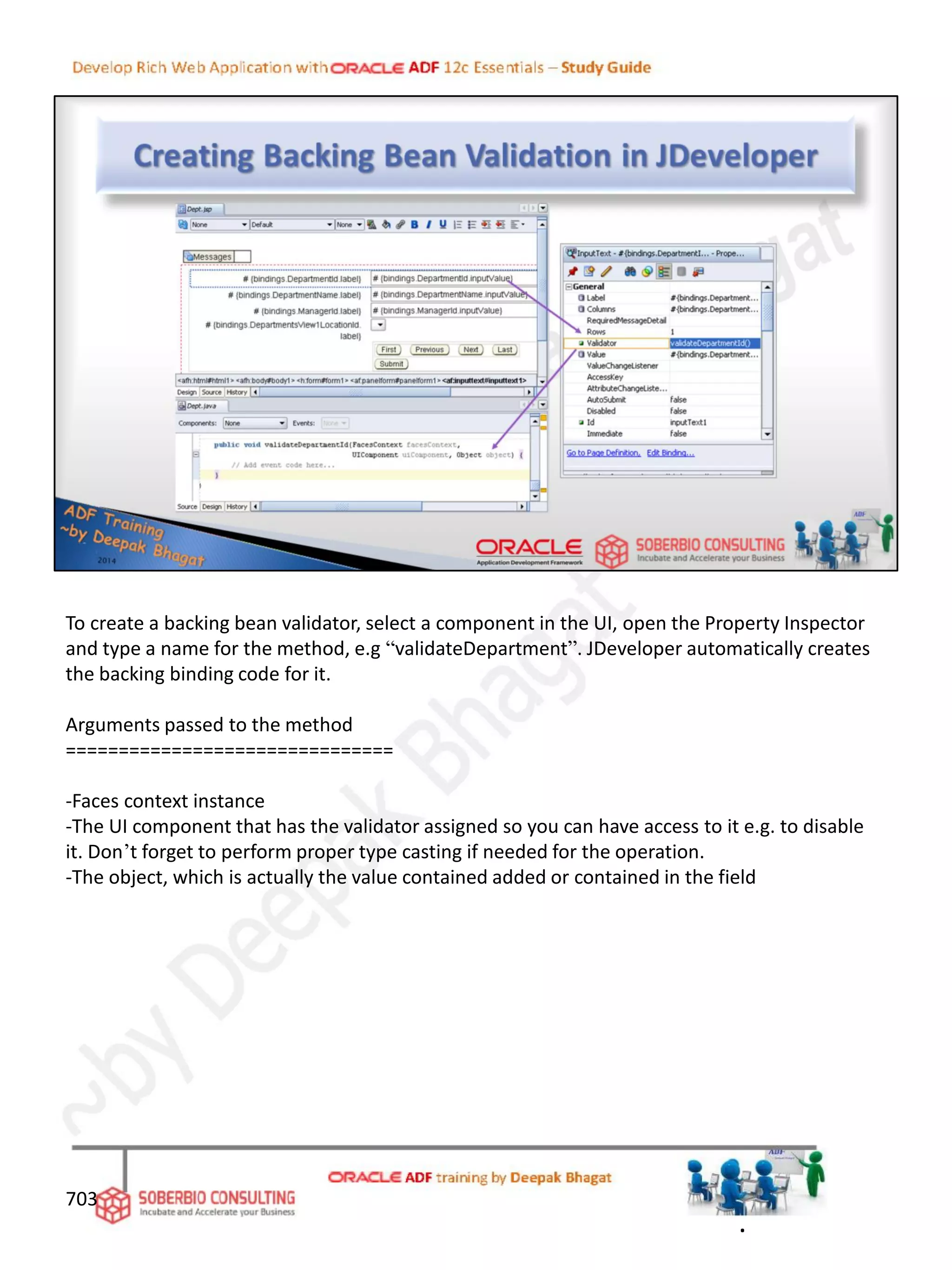703
To create a backing bean validator, select a component in the UI, open the Property Inspector
and type a name for the method, e.g “validateDepartment”. JDeveloper automatically creates
the backing binding code for it.
Arguments passed to the method
===============================
-Faces context instance
-The UI component that has the validator assigned so you can have access to it e.g. to disable
it. Don’t forget to perform proper type casting if needed for the operation.
-The object, which is actually the value contained added or contained in the field
.
 