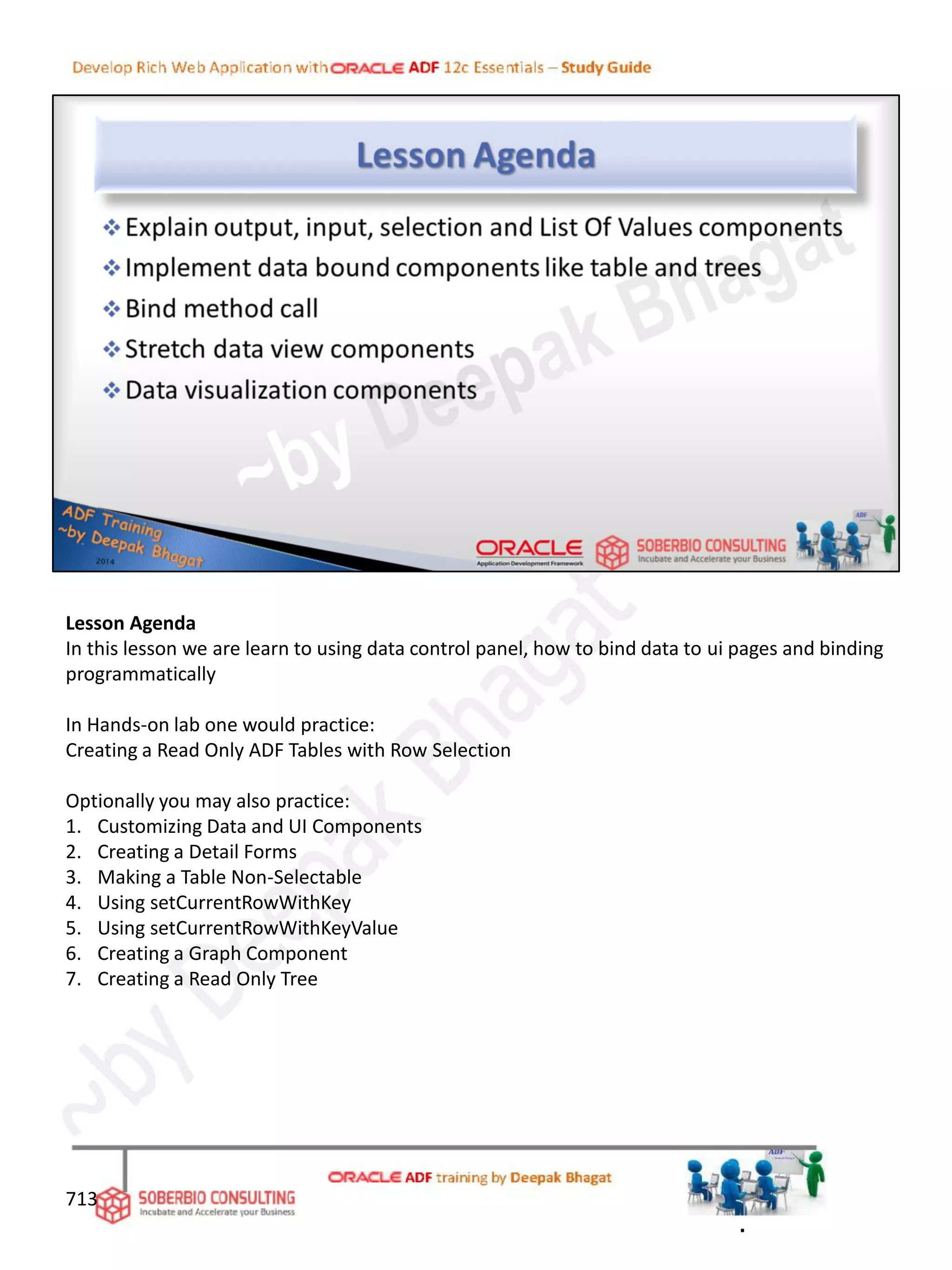 Lesson Agenda
In this lesson we are learn to using data control panel, how to bind data to ui pages and binding
programmatically
In Hands-on lab one would practice:
Creating a Read Only ADF Tables with Row Selection
Optionally you may also practice:
1. Customizing Data and UI Components
2. Creating a Detail Forms
3. Making a Table Non-Selectable
4. Using setCurrentRowWithKey
5. Using setCurrentRowWithKeyValue
6. Creating a Graph Component
7. Creating a Read Only Tree
713
.
 