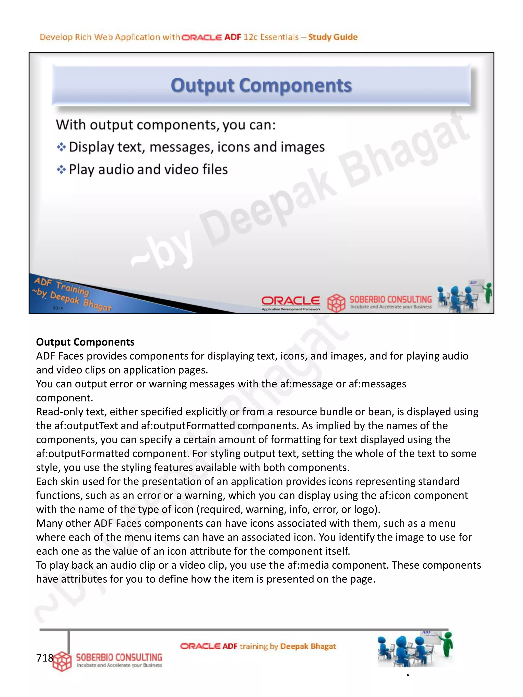 Output Components
ADF Faces provides components for displaying text, icons, and images, and for playing audio
and video clips on application pages.
You can output error or warning messages with the af:message or af:messages
component.
Read-only text, either specified explicitly or from a resource bundle or bean, is displayed using
the af:outputText and af:outputFormatted components. As implied by the names of the
components, you can specify a certain amount of formatting for text displayed using the
af:outputFormatted component. For styling output text, setting the whole of the text to some
style, you use the styling features available with both components.
Each skin used for the presentation of an application provides icons representing standard
functions, such as an error or a warning, which you can display using the af:icon component
with the name of the type of icon (required, warning, info, error, or logo).
Many other ADF Faces components can have icons associated with them, such as a menu
where each of the menu items can have an associated icon. You identify the image to use for
each one as the value of an icon attribute for the component itself.
To play back an audio clip or a video clip, you use the af:media component. These components
have attributes for you to define how the item is presented on the page.
718
.
 