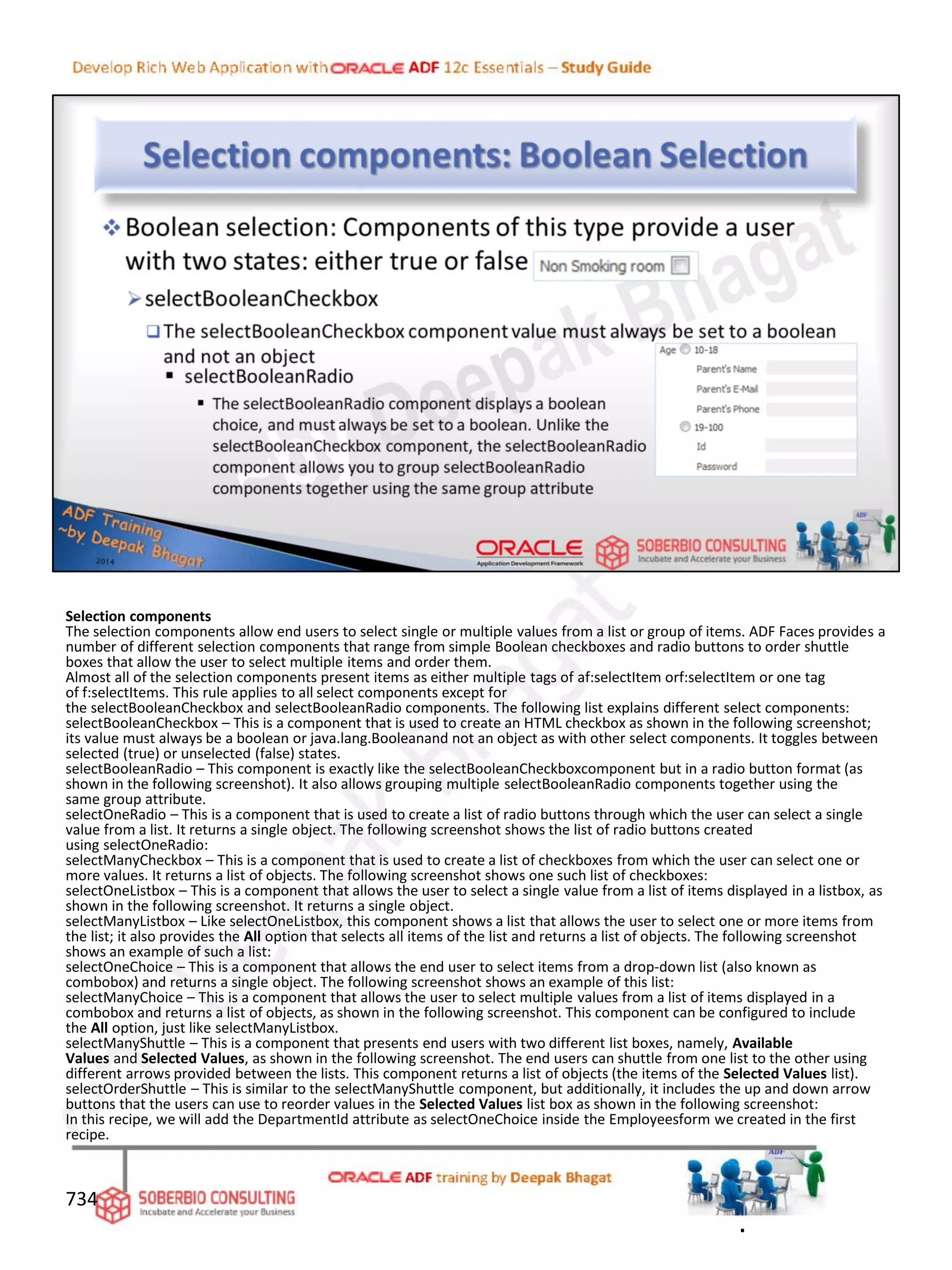 Selection components
The selection components allow end users to select single or multiple values from a list or group of items. ADF Faces provides a
number of different selection components that range from simple Boolean checkboxes and radio buttons to order shuttle
boxes that allow the user to select multiple items and order them.
Almost all of the selection components present items as either multiple tags of af:selectItem orf:selectItem or one tag
of f:selectItems. This rule applies to all select components except for
the selectBooleanCheckbox and selectBooleanRadio components. The following list explains different select components:
selectBooleanCheckbox – This is a component that is used to create an HTML checkbox as shown in the following screenshot;
its value must always be a boolean or java.lang.Booleanand not an object as with other select components. It toggles between
selected (true) or unselected (false) states.
selectBooleanRadio – This component is exactly like the selectBooleanCheckboxcomponent but in a radio button format (as
shown in the following screenshot). It also allows grouping multiple selectBooleanRadio components together using the
same group attribute.
selectOneRadio – This is a component that is used to create a list of radio buttons through which the user can select a single
value from a list. It returns a single object. The following screenshot shows the list of radio buttons created
using selectOneRadio:
selectManyCheckbox – This is a component that is used to create a list of checkboxes from which the user can select one or
more values. It returns a list of objects. The following screenshot shows one such list of checkboxes:
selectOneListbox – This is a component that allows the user to select a single value from a list of items displayed in a listbox, as
shown in the following screenshot. It returns a single object.
selectManyListbox – Like selectOneListbox, this component shows a list that allows the user to select one or more items from
the list; it also provides the All option that selects all items of the list and returns a list of objects. The following screenshot
shows an example of such a list:
selectOneChoice – This is a component that allows the end user to select items from a drop-down list (also known as
combobox) and returns a single object. The following screenshot shows an example of this list:
selectManyChoice – This is a component that allows the user to select multiple values from a list of items displayed in a
combobox and returns a list of objects, as shown in the following screenshot. This component can be configured to include
the All option, just like selectManyListbox.
selectManyShuttle – This is a component that presents end users with two different list boxes, namely, Available
Values and Selected Values, as shown in the following screenshot. The end users can shuttle from one list to the other using
different arrows provided between the lists. This component returns a list of objects (the items of the Selected Values list).
selectOrderShuttle – This is similar to the selectManyShuttle component, but additionally, it includes the up and down arrow
buttons that the users can use to reorder values in the Selected Values list box as shown in the following screenshot:
In this recipe, we will add the DepartmentId attribute as selectOneChoice inside the Employeesform we created in the first
recipe.
734
.
 