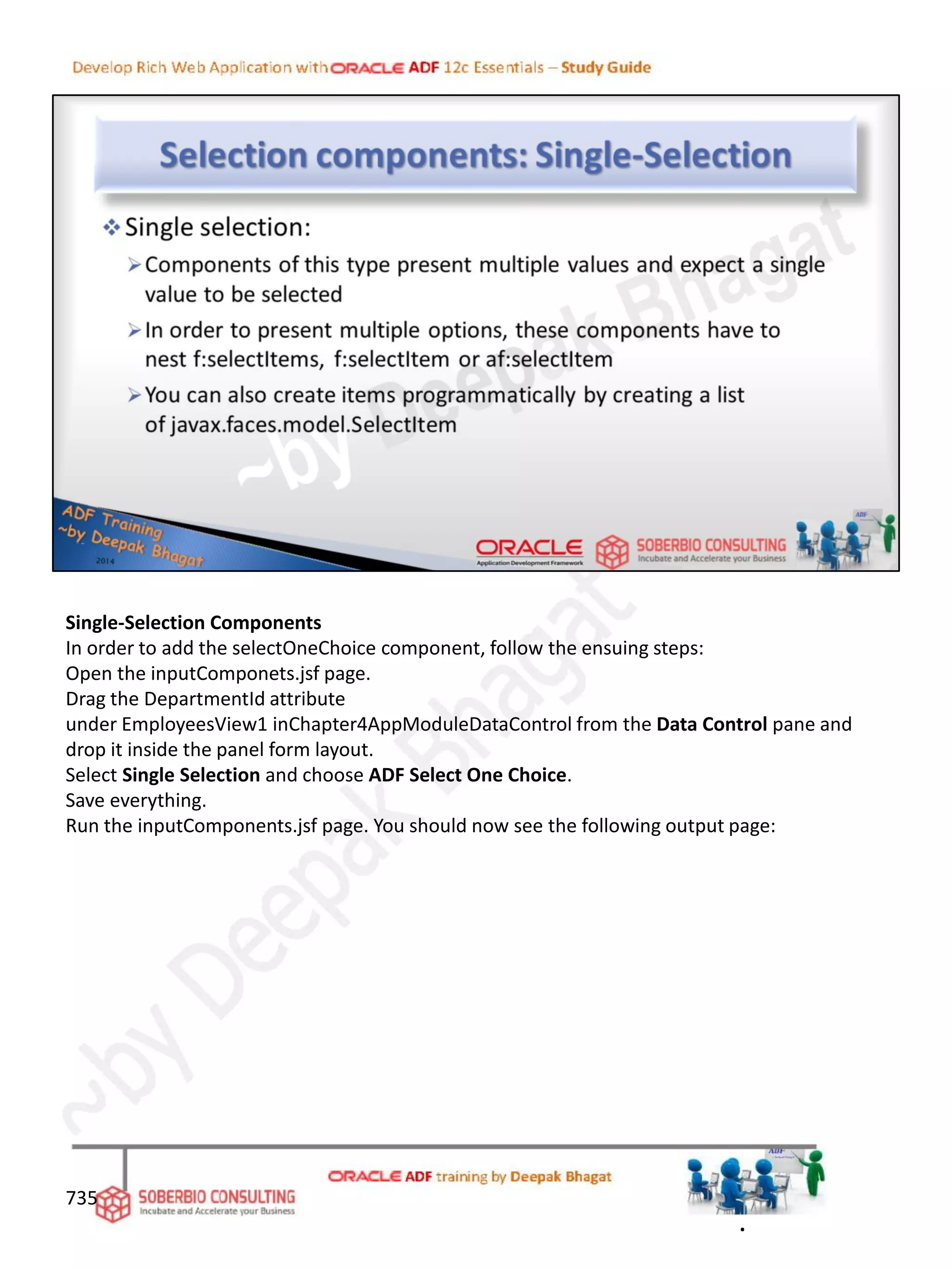 Single-Selection Components
In order to add the selectOneChoice component, follow the ensuing steps:
Open the inputComponets.jsf page.
Drag the DepartmentId attribute
under EmployeesView1 inChapter4AppModuleDataControl from the Data Control pane and
drop it inside the panel form layout.
Select Single Selection and choose ADF Select One Choice.
Save everything.
Run the inputComponents.jsf page. You should now see the following output page:
735
.
 