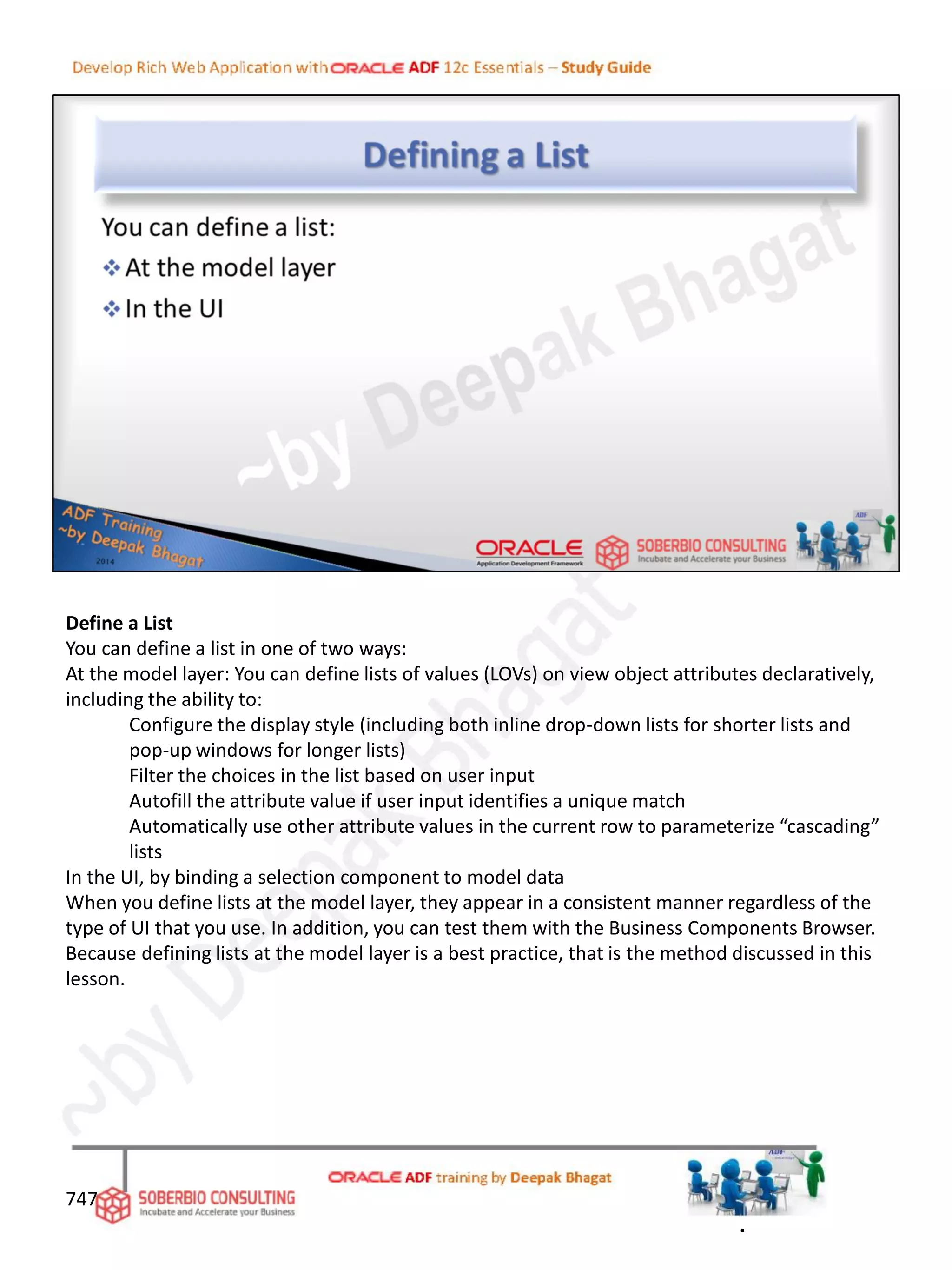Define a List
You can define a list in one of two ways:
At the model layer: You can define lists of values (LOVs) on view object attributes declaratively,
including the ability to:
Configure the display style (including both inline drop-down lists for shorter lists and
pop-up windows for longer lists)
Filter the choices in the list based on user input
Autofill the attribute value if user input identifies a unique match
Automatically use other attribute values in the current row to parameterize “cascading”
lists
In the UI, by binding a selection component to model data
When you define lists at the model layer, they appear in a consistent manner regardless of the
type of UI that you use. In addition, you can test them with the Business Components Browser.
Because defining lists at the model layer is a best practice, that is the method discussed in this
lesson.
747
.
 