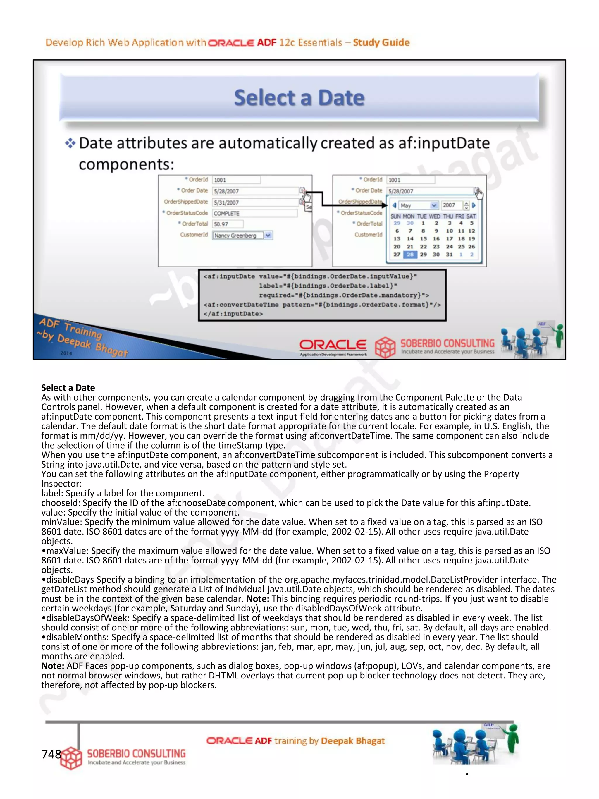 Select a Date
As with other components, you can create a calendar component by dragging from the Component Palette or the Data
Controls panel. However, when a default component is created for a date attribute, it is automatically created as an
af:inputDate component. This component presents a text input field for entering dates and a button for picking dates from a
calendar. The default date format is the short date format appropriate for the current locale. For example, in U.S. English, the
format is mm/dd/yy. However, you can override the format using af:convertDateTime. The same component can also include
the selection of time if the column is of the timeStamp type.
When you use the af:inputDate component, an af:convertDateTime subcomponent is included. This subcomponent converts a
String into java.util.Date, and vice versa, based on the pattern and style set.
You can set the following attributes on the af:inputDate component, either programmatically or by using the Property
Inspector:
label: Specify a label for the component.
chooseId: Specify the ID of the af:chooseDate component, which can be used to pick the Date value for this af:inputDate.
value: Specify the initial value of the component.
minValue: Specify the minimum value allowed for the date value. When set to a fixed value on a tag, this is parsed as an ISO
8601 date. ISO 8601 dates are of the format yyyy-MM-dd (for example, 2002-02-15). All other uses require java.util.Date
objects.
•maxValue: Specify the maximum value allowed for the date value. When set to a fixed value on a tag, this is parsed as an ISO
8601 date. ISO 8601 dates are of the format yyyy-MM-dd (for example, 2002-02-15). All other uses require java.util.Date
objects.
•disableDays Specify a binding to an implementation of the org.apache.myfaces.trinidad.model.DateListProvider interface. The
getDateList method should generate a List of individual java.util.Date objects, which should be rendered as disabled. The dates
must be in the context of the given base calendar. Note: This binding requires periodic round-trips. If you just want to disable
certain weekdays (for example, Saturday and Sunday), use the disabledDaysOfWeek attribute.
•disableDaysOfWeek: Specify a space-delimited list of weekdays that should be rendered as disabled in every week. The list
should consist of one or more of the following abbreviations: sun, mon, tue, wed, thu, fri, sat. By default, all days are enabled.
•disableMonths: Specify a space-delimited list of months that should be rendered as disabled in every year. The list should
consist of one or more of the following abbreviations: jan, feb, mar, apr, may, jun, jul, aug, sep, oct, nov, dec. By default, all
months are enabled.
Note: ADF Faces pop-up components, such as dialog boxes, pop-up windows (af:popup), LOVs, and calendar components, are
not normal browser windows, but rather DHTML overlays that current pop-up blocker technology does not detect. They are,
therefore, not affected by pop-up blockers.
748
.
 