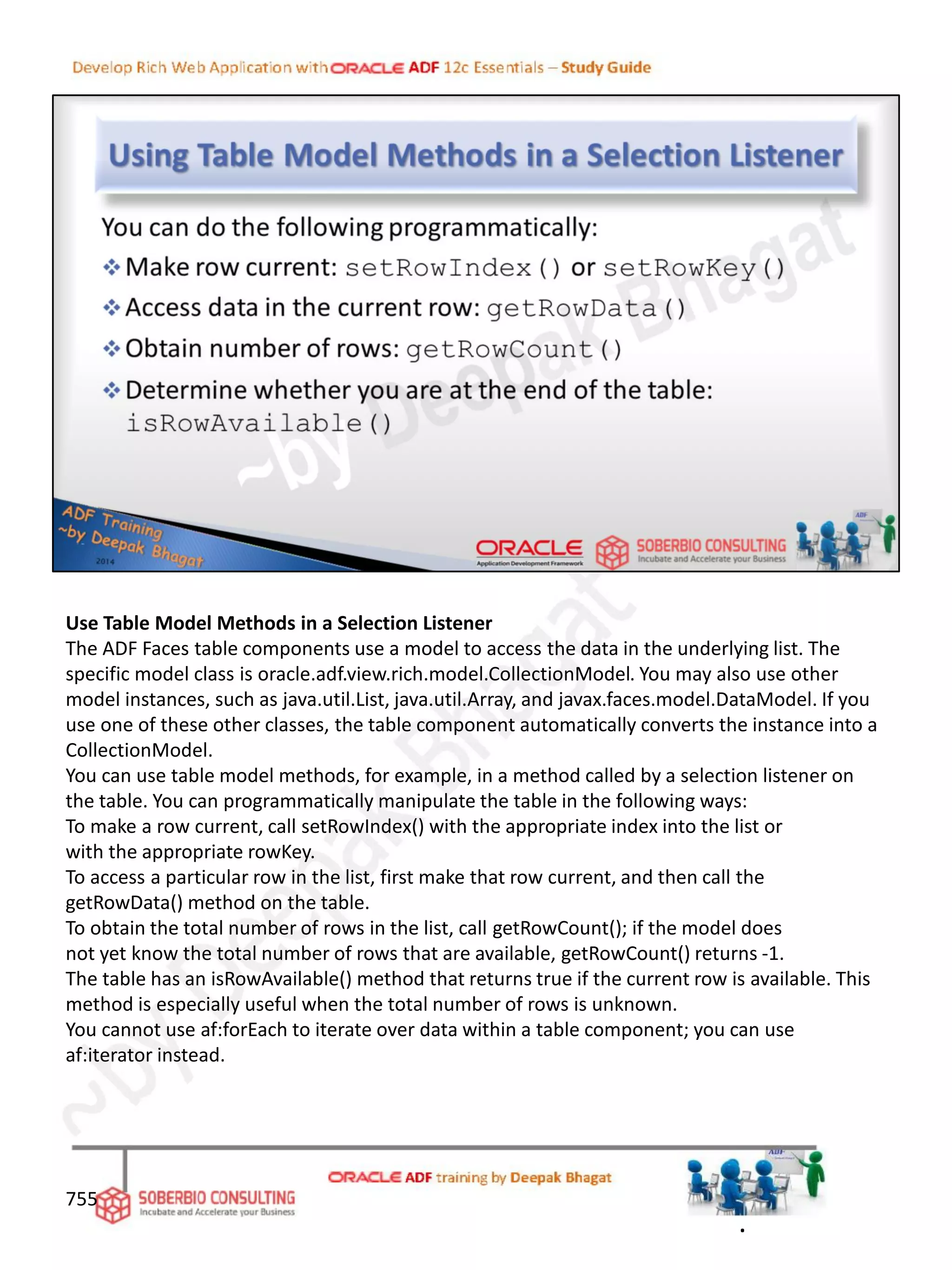 Use Table Model Methods in a Selection Listener
The ADF Faces table components use a model to access the data in the underlying list. The
specific model class is oracle.adf.view.rich.model.CollectionModel. You may also use other
model instances, such as java.util.List, java.util.Array, and javax.faces.model.DataModel. If you
use one of these other classes, the table component automatically converts the instance into a
CollectionModel.
You can use table model methods, for example, in a method called by a selection listener on
the table. You can programmatically manipulate the table in the following ways:
To make a row current, call setRowIndex() with the appropriate index into the list or
with the appropriate rowKey.
To access a particular row in the list, first make that row current, and then call the
getRowData() method on the table.
To obtain the total number of rows in the list, call getRowCount(); if the model does
not yet know the total number of rows that are available, getRowCount() returns -1.
The table has an isRowAvailable() method that returns true if the current row is available. This
method is especially useful when the total number of rows is unknown.
You cannot use af:forEach to iterate over data within a table component; you can use
af:iterator instead.
755
.
 