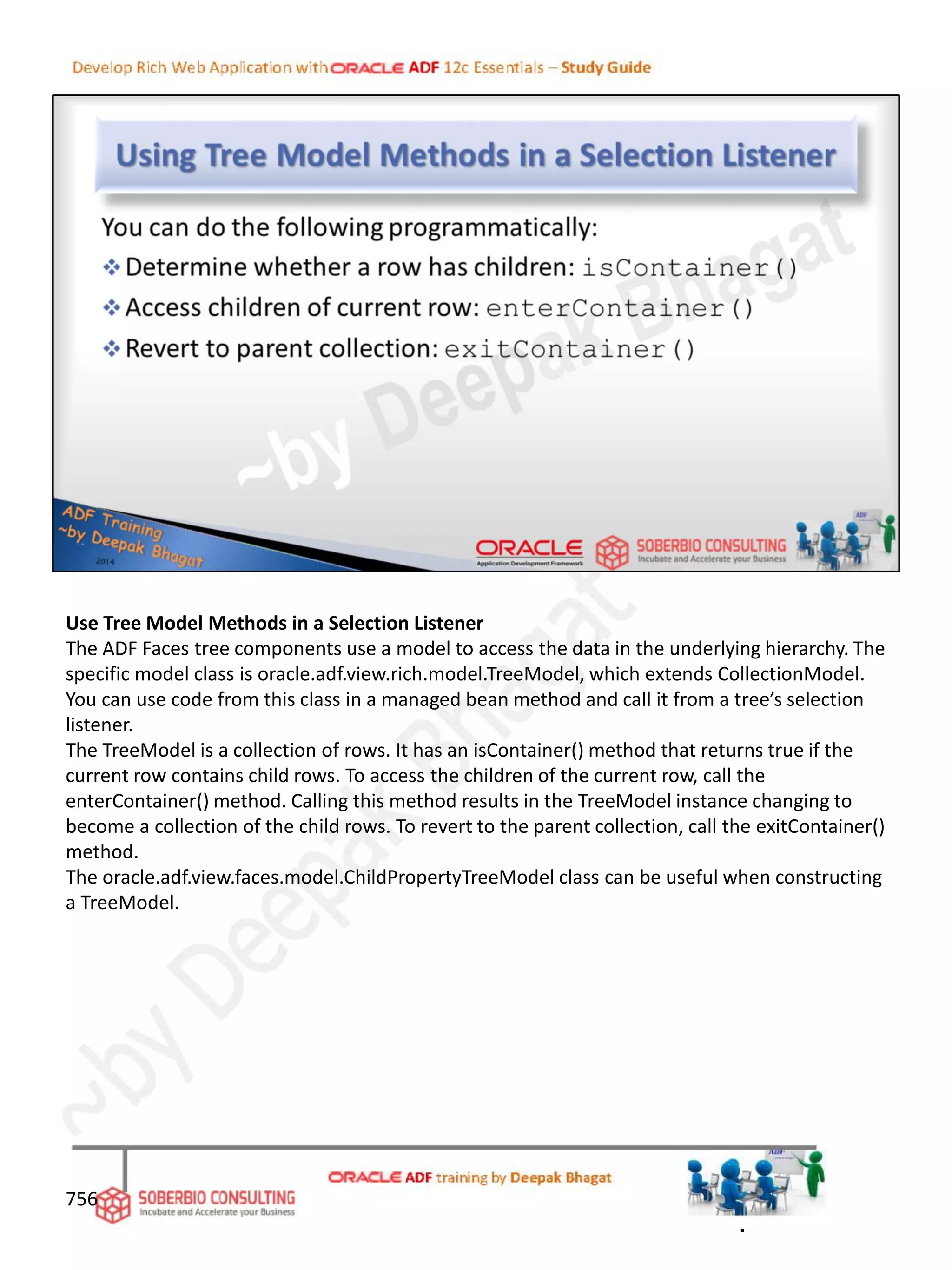 Use Tree Model Methods in a Selection Listener
The ADF Faces tree components use a model to access the data in the underlying hierarchy. The
specific model class is oracle.adf.view.rich.model.TreeModel, which extends CollectionModel.
You can use code from this class in a managed bean method and call it from a tree’s selection
listener.
The TreeModel is a collection of rows. It has an isContainer() method that returns true if the
current row contains child rows. To access the children of the current row, call the
enterContainer() method. Calling this method results in the TreeModel instance changing to
become a collection of the child rows. To revert to the parent collection, call the exitContainer()
method.
The oracle.adf.view.faces.model.ChildPropertyTreeModel class can be useful when constructing
a TreeModel.
756
.
 