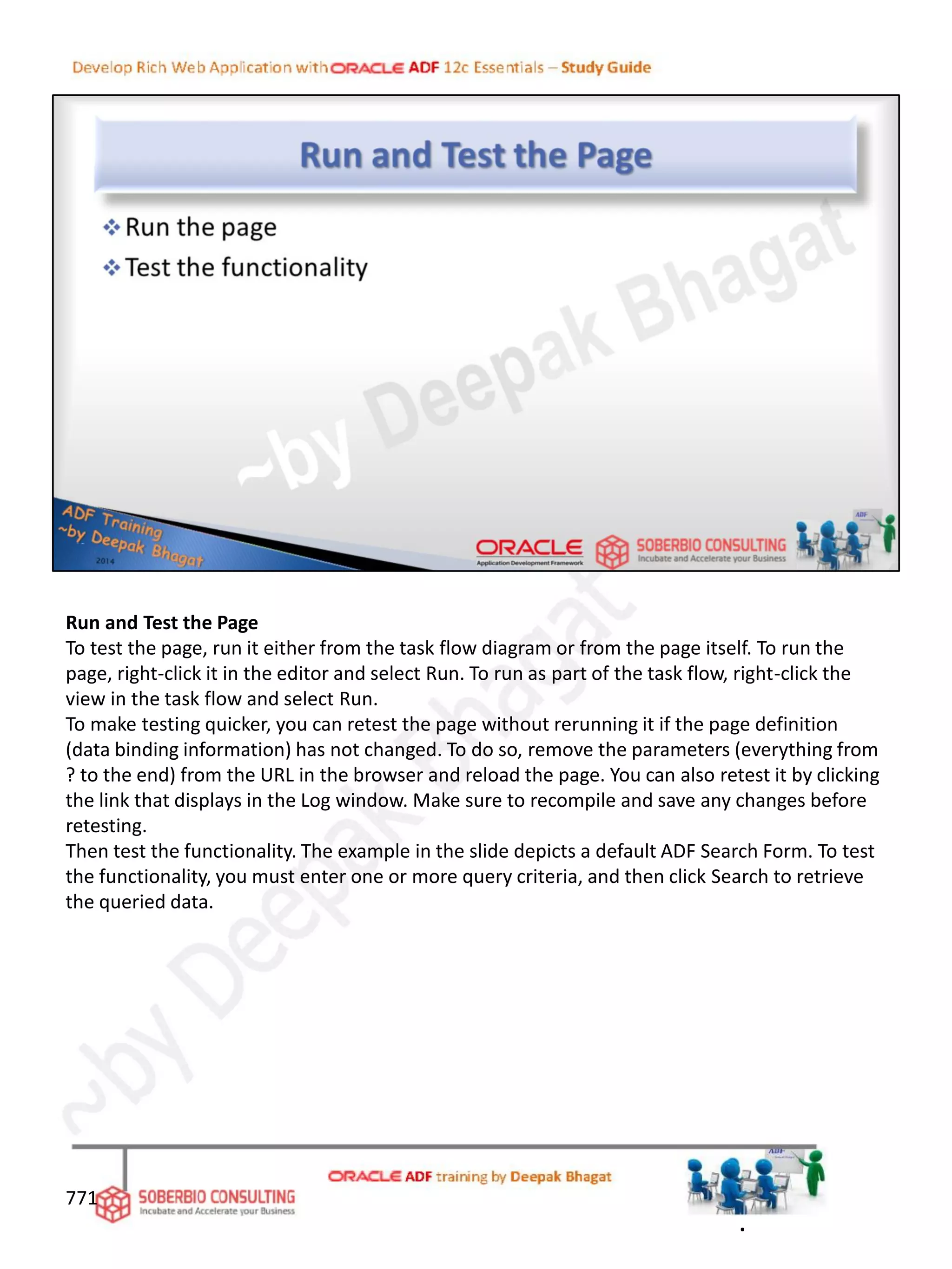 Run and Test the Page
To test the page, run it either from the task flow diagram or from the page itself. To run the
page, right-click it in the editor and select Run. To run as part of the task flow, right-click the
view in the task flow and select Run.
To make testing quicker, you can retest the page without rerunning it if the page definition
(data binding information) has not changed. To do so, remove the parameters (everything from
? to the end) from the URL in the browser and reload the page. You can also retest it by clicking
the link that displays in the Log window. Make sure to recompile and save any changes before
retesting.
Then test the functionality. The example in the slide depicts a default ADF Search Form. To test
the functionality, you must enter one or more query criteria, and then click Search to retrieve
the queried data.
771
.
 