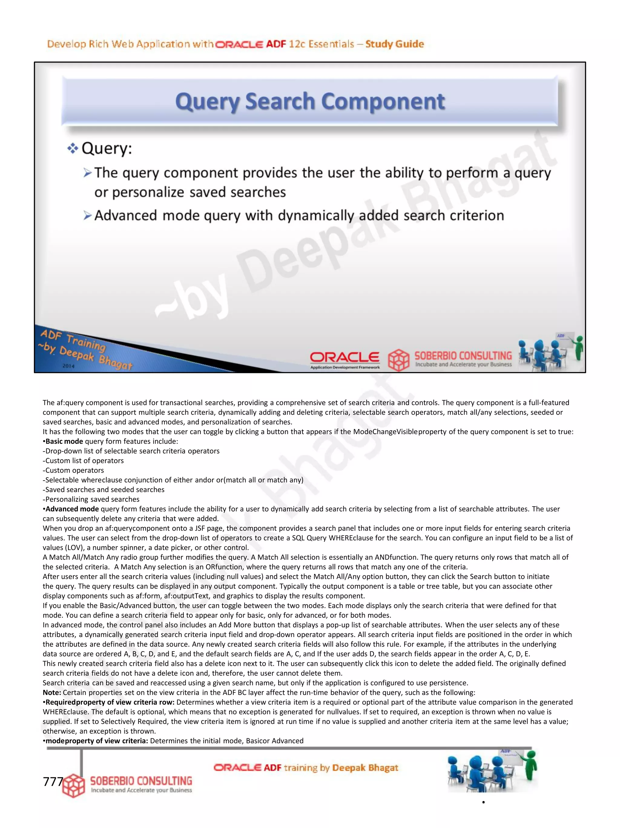 The af:query component is used for transactional searches, providing a comprehensive set of search criteria and controls. The query component is a full-featured
component that can support multiple search criteria, dynamically adding and deleting criteria, selectable search operators, match all/any selections, seeded or
saved searches, basic and advanced modes, and personalization of searches.
It has the following two modes that the user can toggle by clicking a button that appears if the ModeChangeVisibleproperty of the query component is set to true:
•Basic mode query form features include:
-Drop-down list of selectable search criteria operators
-Custom list of operators
-Custom operators
-Selectable whereclause conjunction of either andor or(match all or match any)
-Saved searches and seeded searches
-Personalizing saved searches
•Advanced mode query form features include the ability for a user to dynamically add search criteria by selecting from a list of searchable attributes. The user
can subsequently delete any criteria that were added.
When you drop an af:querycomponent onto a JSF page, the component provides a search panel that includes one or more input fields for entering search criteria
values. The user can select from the drop-down list of operators to create a SQL Query WHEREclause for the search. You can configure an input field to be a list of
values (LOV), a number spinner, a date picker, or other control.
A Match All/Match Any radio group further modifies the query. A Match All selection is essentially an ANDfunction. The query returns only rows that match all of
the selected criteria. A Match Any selection is an ORfunction, where the query returns all rows that match any one of the criteria.
After users enter all the search criteria values (including null values) and select the Match All/Any option button, they can click the Search button to initiate
the query. The query results can be displayed in any output component. Typically the output component is a table or tree table, but you can associate other
display components such as af:form, af:outputText, and graphics to display the results component.
If you enable the Basic/Advanced button, the user can toggle between the two modes. Each mode displays only the search criteria that were defined for that
mode. You can define a search criteria field to appear only for basic, only for advanced, or for both modes.
In advanced mode, the control panel also includes an Add More button that displays a pop-up list of searchable attributes. When the user selects any of these
attributes, a dynamically generated search criteria input field and drop-down operator appears. All search criteria input fields are positioned in the order in which
the attributes are defined in the data source. Any newly created search criteria fields will also follow this rule. For example, if the attributes in the underlying
data source are ordered A, B, C, D, and E, and the default search fields are A, C, and If the user adds D, the search fields appear in the order A, C, D, E.
This newly created search criteria field also has a delete icon next to it. The user can subsequently click this icon to delete the added field. The originally defined
search criteria fields do not have a delete icon and, therefore, the user cannot delete them.
Search criteria can be saved and reaccessed using a given search name, but only if the application is configured to use persistence.
Note: Certain properties set on the view criteria in the ADF BC layer affect the run-time behavior of the query, such as the following:
•Requiredproperty of view criteria row: Determines whether a view criteria item is a required or optional part of the attribute value comparison in the generated
WHEREclause. The default is optional, which means that no exception is generated for nullvalues. If set to required, an exception is thrown when no value is
supplied. If set to Selectively Required, the view criteria item is ignored at run time if no value is supplied and another criteria item at the same level has a value;
otherwise, an exception is thrown.
•modeproperty of view criteria: Determines the initial mode, Basicor Advanced
777
.
 