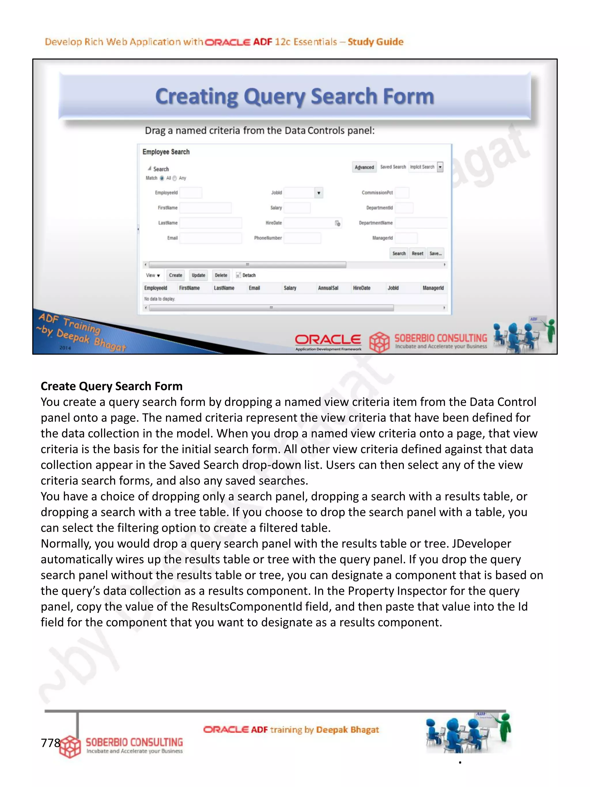 Create Query Search Form
You create a query search form by dropping a named view criteria item from the Data Control
panel onto a page. The named criteria represent the view criteria that have been defined for
the data collection in the model. When you drop a named view criteria onto a page, that view
criteria is the basis for the initial search form. All other view criteria defined against that data
collection appear in the Saved Search drop-down list. Users can then select any of the view
criteria search forms, and also any saved searches.
You have a choice of dropping only a search panel, dropping a search with a results table, or
dropping a search with a tree table. If you choose to drop the search panel with a table, you
can select the filtering option to create a filtered table.
Normally, you would drop a query search panel with the results table or tree. JDeveloper
automatically wires up the results table or tree with the query panel. If you drop the query
search panel without the results table or tree, you can designate a component that is based on
the query’s data collection as a results component. In the Property Inspector for the query
panel, copy the value of the ResultsComponentId field, and then paste that value into the Id
field for the component that you want to designate as a results component.
778
.
 
