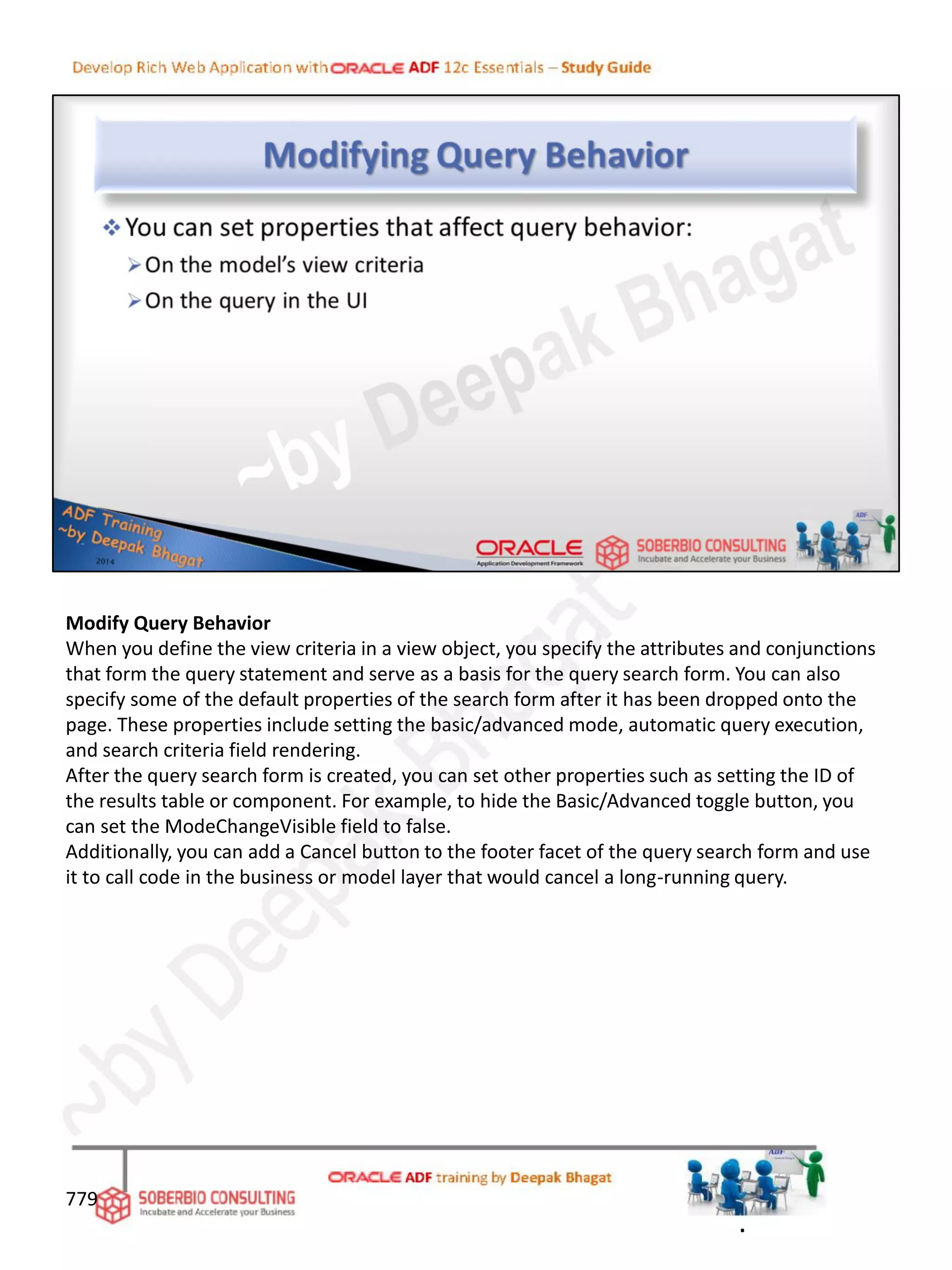 Modify Query Behavior
When you define the view criteria in a view object, you specify the attributes and conjunctions
that form the query statement and serve as a basis for the query search form. You can also
specify some of the default properties of the search form after it has been dropped onto the
page. These properties include setting the basic/advanced mode, automatic query execution,
and search criteria field rendering.
After the query search form is created, you can set other properties such as setting the ID of
the results table or component. For example, to hide the Basic/Advanced toggle button, you
can set the ModeChangeVisible field to false.
Additionally, you can add a Cancel button to the footer facet of the query search form and use
it to call code in the business or model layer that would cancel a long-running query.
779
.
 