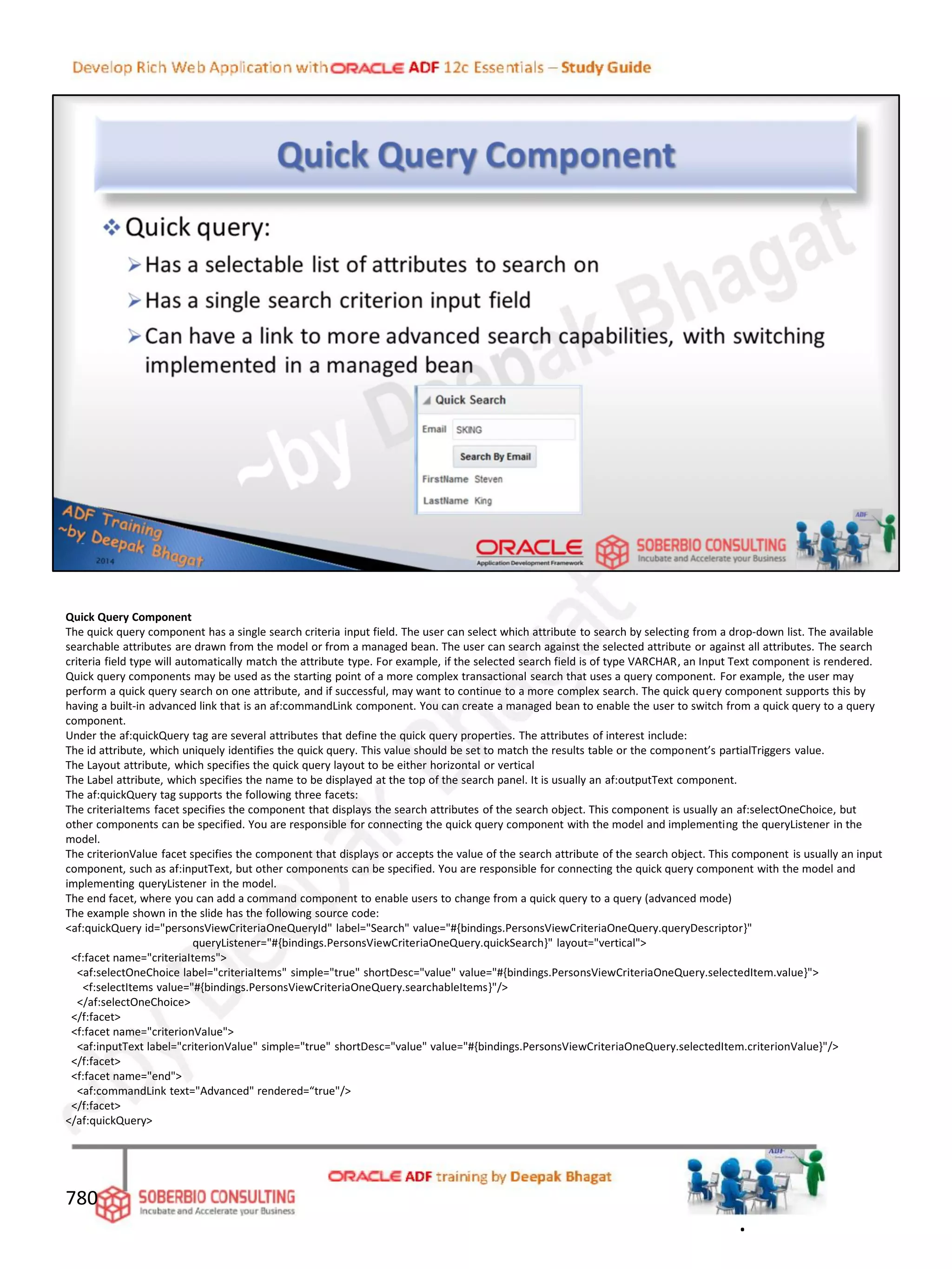 Quick Query Component
The quick query component has a single search criteria input field. The user can select which attribute to search by selecting from a drop-down list. The available
searchable attributes are drawn from the model or from a managed bean. The user can search against the selected attribute or against all attributes. The search
criteria field type will automatically match the attribute type. For example, if the selected search field is of type VARCHAR, an Input Text component is rendered.
Quick query components may be used as the starting point of a more complex transactional search that uses a query component. For example, the user may
perform a quick query search on one attribute, and if successful, may want to continue to a more complex search. The quick query component supports this by
having a built-in advanced link that is an af:commandLink component. You can create a managed bean to enable the user to switch from a quick query to a query
component.
Under the af:quickQuery tag are several attributes that define the quick query properties. The attributes of interest include:
The id attribute, which uniquely identifies the quick query. This value should be set to match the results table or the component’s partialTriggers value.
The Layout attribute, which specifies the quick query layout to be either horizontal or vertical
The Label attribute, which specifies the name to be displayed at the top of the search panel. It is usually an af:outputText component.
The af:quickQuery tag supports the following three facets:
The criteriaItems facet specifies the component that displays the search attributes of the search object. This component is usually an af:selectOneChoice, but
other components can be specified. You are responsible for connecting the quick query component with the model and implementing the queryListener in the
model.
The criterionValue facet specifies the component that displays or accepts the value of the search attribute of the search object. This component is usually an input
component, such as af:inputText, but other components can be specified. You are responsible for connecting the quick query component with the model and
implementing queryListener in the model.
The end facet, where you can add a command component to enable users to change from a quick query to a query (advanced mode)
The example shown in the slide has the following source code:
<af:quickQuery id="personsViewCriteriaOneQueryId" label="Search" value="#{bindings.PersonsViewCriteriaOneQuery.queryDescriptor}"
queryListener="#{bindings.PersonsViewCriteriaOneQuery.quickSearch}" layout="vertical">
<f:facet name="criteriaItems">
<af:selectOneChoice label="criteriaItems" simple="true" shortDesc="value" value="#{bindings.PersonsViewCriteriaOneQuery.selectedItem.value}">
<f:selectItems value="#{bindings.PersonsViewCriteriaOneQuery.searchableItems}"/>
</af:selectOneChoice>
</f:facet>
<f:facet name="criterionValue">
<af:inputText label="criterionValue" simple="true" shortDesc="value" value="#{bindings.PersonsViewCriteriaOneQuery.selectedItem.criterionValue}"/>
</f:facet>
<f:facet name="end">
<af:commandLink text="Advanced" rendered=“true"/>
</f:facet>
</af:quickQuery>
780
.
 