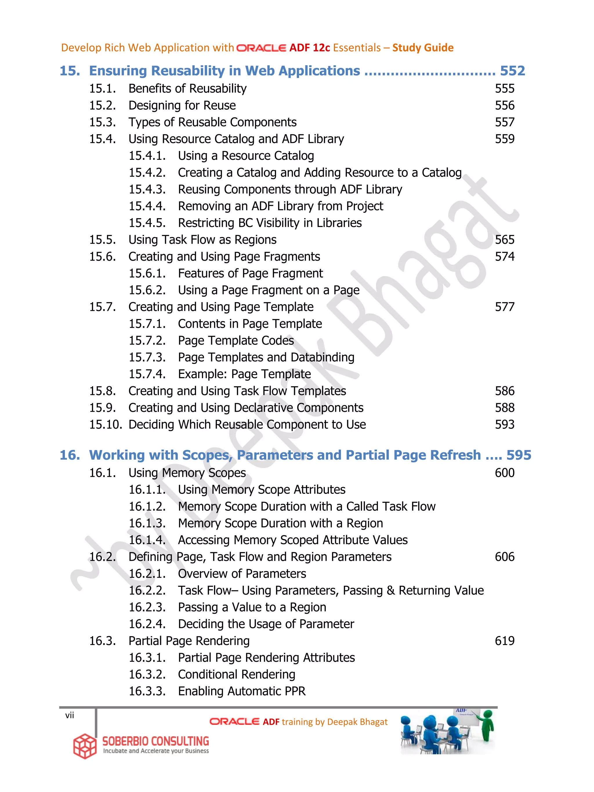 vii
15. Ensuring Reusability in Web Applications ………………………… 552
15.1. Benefits of Reusability 555
15.2. Designing for Reuse 556
15.3. Types of Reusable Components 557
15.4. Using Resource Catalog and ADF Library 559
15.4.1. Using a Resource Catalog
15.4.2. Creating a Catalog and Adding Resource to a Catalog
15.4.3. Reusing Components through ADF Library
15.4.4. Removing an ADF Library from Project
15.4.5. Restricting BC Visibility in Libraries
15.5. Using Task Flow as Regions 565
15.6. Creating and Using Page Fragments 574
15.6.1. Features of Page Fragment
15.6.2. Using a Page Fragment on a Page
15.7. Creating and Using Page Template 577
15.7.1. Contents in Page Template
15.7.2. Page Template Codes
15.7.3. Page Templates and Databinding
15.7.4. Example: Page Template
15.8. Creating and Using Task Flow Templates 586
15.9. Creating and Using Declarative Components 588
15.10. Deciding Which Reusable Component to Use 593
16. Working with Scopes, Parameters and Partial Page Refresh …. 595
16.1. Using Memory Scopes 600
16.1.1. Using Memory Scope Attributes
16.1.2. Memory Scope Duration with a Called Task Flow
16.1.3. Memory Scope Duration with a Region
16.1.4. Accessing Memory Scoped Attribute Values
16.2. Defining Page, Task Flow and Region Parameters 606
16.2.1. Overview of Parameters
16.2.2. Task Flow– Using Parameters, Passing & Returning Value
16.2.3. Passing a Value to a Region
16.2.4. Deciding the Usage of Parameter
16.3. Partial Page Rendering 619
16.3.1. Partial Page Rendering Attributes
16.3.2. Conditional Rendering
16.3.3. Enabling Automatic PPR
ADF training by Deepak Bhagat
Develop Rich Web Application with ADF 12c Essentials – Study Guide
 