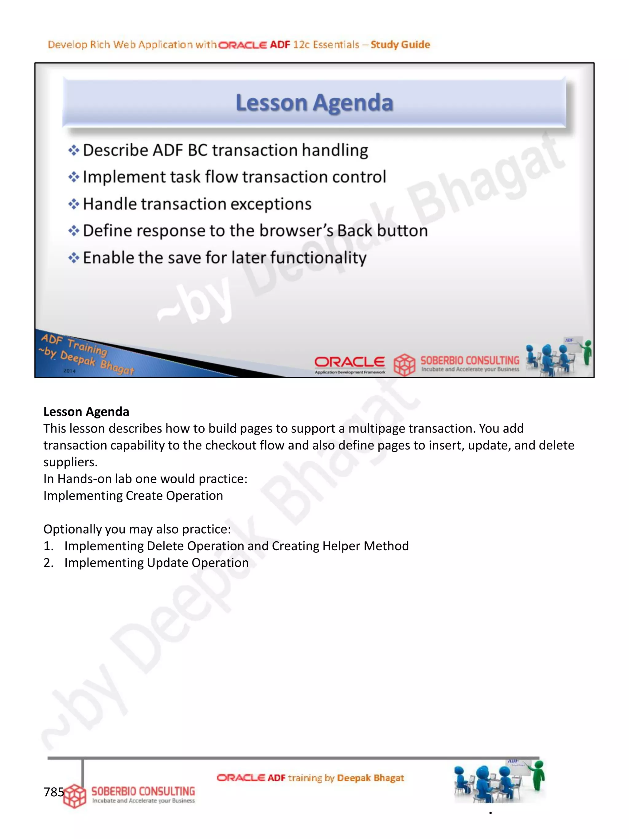 Lesson Agenda
This lesson describes how to build pages to support a multipage transaction. You add
transaction capability to the checkout flow and also define pages to insert, update, and delete
suppliers.
In Hands-on lab one would practice:
Implementing Create Operation
Optionally you may also practice:
1. Implementing Delete Operation and Creating Helper Method
2. Implementing Update Operation
785
.
 