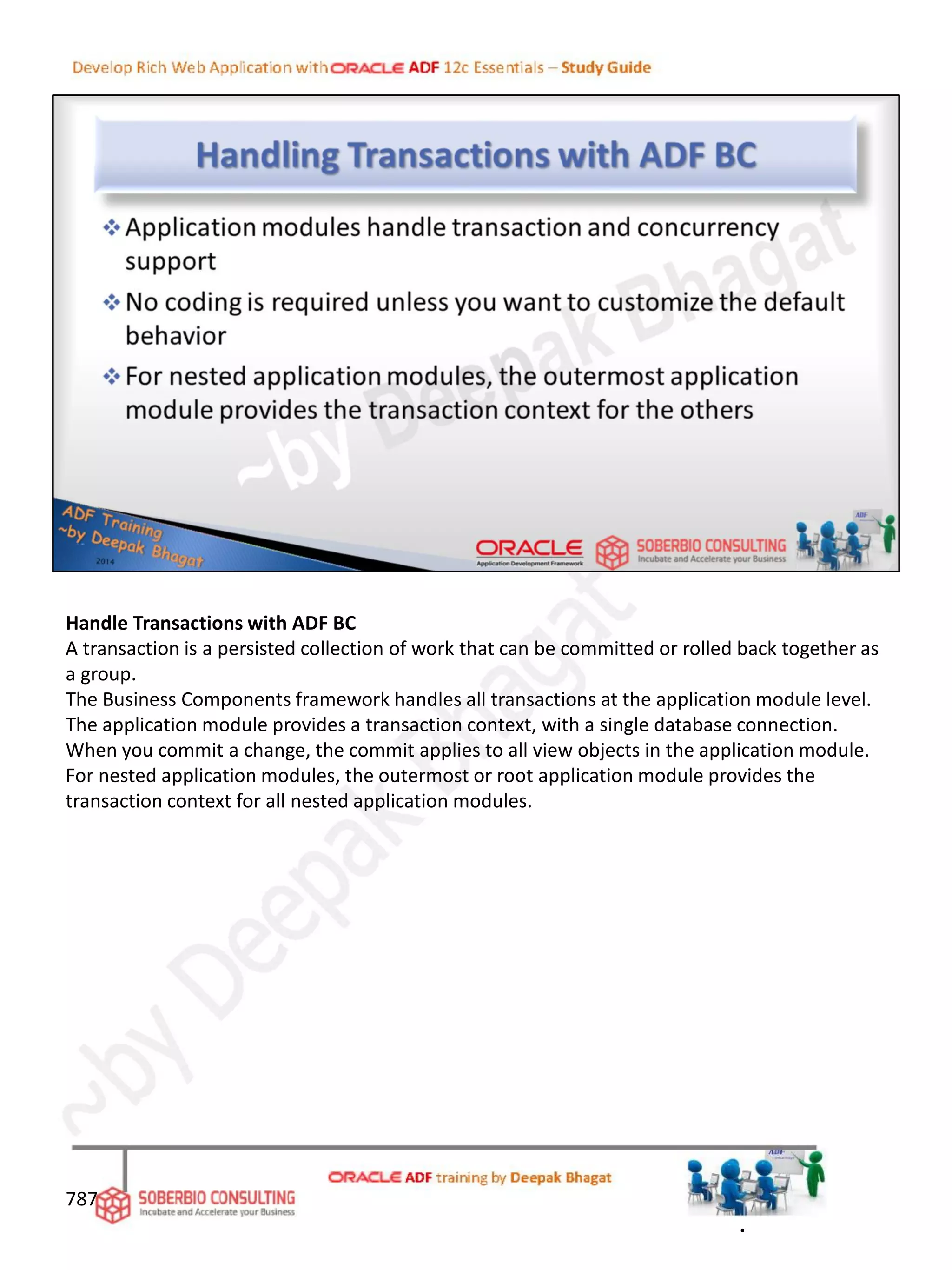 Handle Transactions with ADF BC
A transaction is a persisted collection of work that can be committed or rolled back together as
a group.
The Business Components framework handles all transactions at the application module level.
The application module provides a transaction context, with a single database connection.
When you commit a change, the commit applies to all view objects in the application module.
For nested application modules, the outermost or root application module provides the
transaction context for all nested application modules.
787
.
 