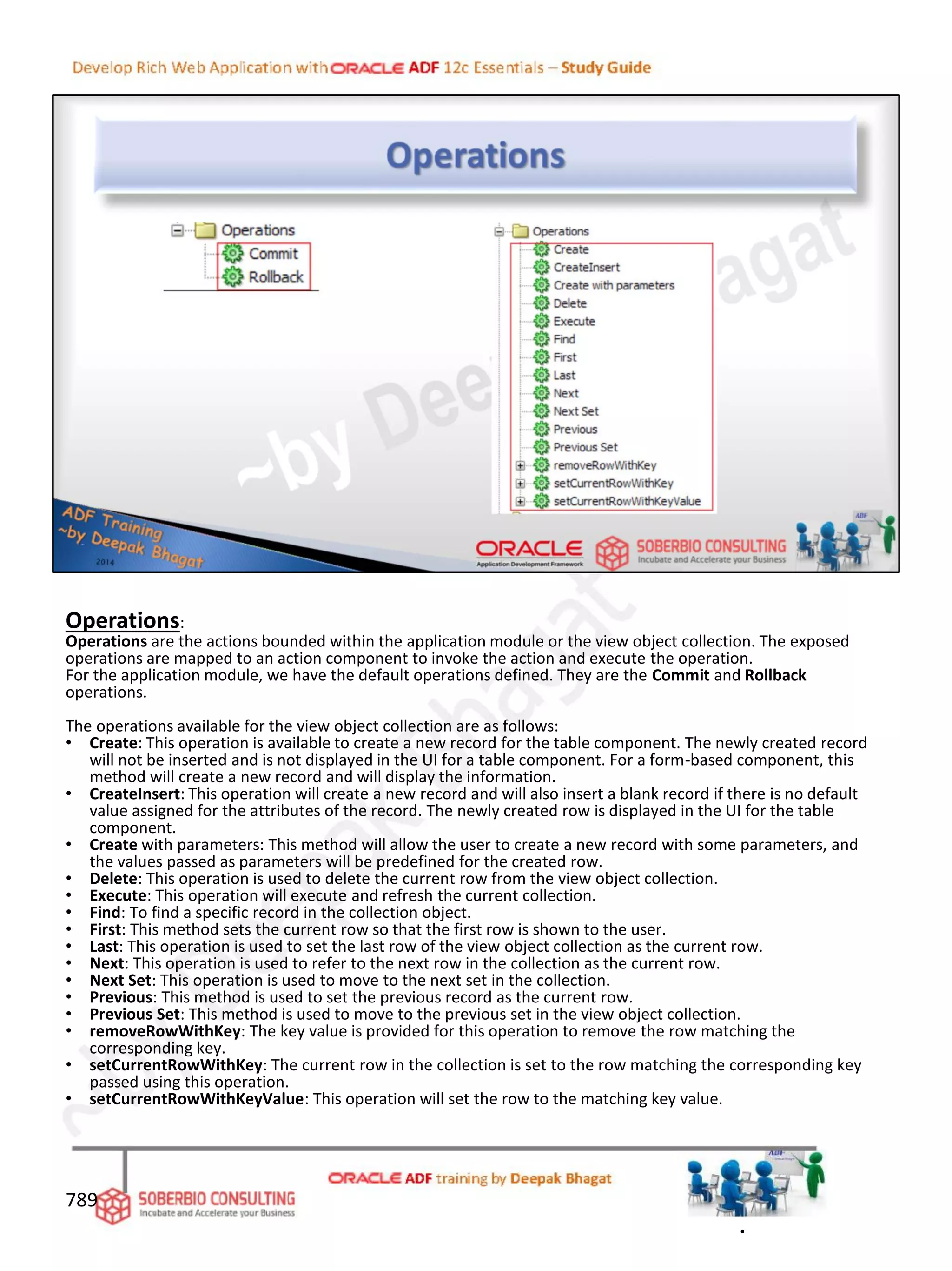Operations:
Operations are the actions bounded within the application module or the view object collection. The exposed
operations are mapped to an action component to invoke the action and execute the operation.
For the application module, we have the default operations defined. They are the Commit and Rollback
operations.
The operations available for the view object collection are as follows:
• Create: This operation is available to create a new record for the table component. The newly created record
will not be inserted and is not displayed in the UI for a table component. For a form-based component, this
method will create a new record and will display the information.
• CreateInsert: This operation will create a new record and will also insert a blank record if there is no default
value assigned for the attributes of the record. The newly created row is displayed in the UI for the table
component.
• Create with parameters: This method will allow the user to create a new record with some parameters, and
the values passed as parameters will be predefined for the created row.
• Delete: This operation is used to delete the current row from the view object collection.
• Execute: This operation will execute and refresh the current collection.
• Find: To find a specific record in the collection object.
• First: This method sets the current row so that the first row is shown to the user.
• Last: This operation is used to set the last row of the view object collection as the current row.
• Next: This operation is used to refer to the next row in the collection as the current row.
• Next Set: This operation is used to move to the next set in the collection.
• Previous: This method is used to set the previous record as the current row.
• Previous Set: This method is used to move to the previous set in the view object collection.
• removeRowWithKey: The key value is provided for this operation to remove the row matching the
corresponding key.
• setCurrentRowWithKey: The current row in the collection is set to the row matching the corresponding key
passed using this operation.
• setCurrentRowWithKeyValue: This operation will set the row to the matching key value.
789
.
 