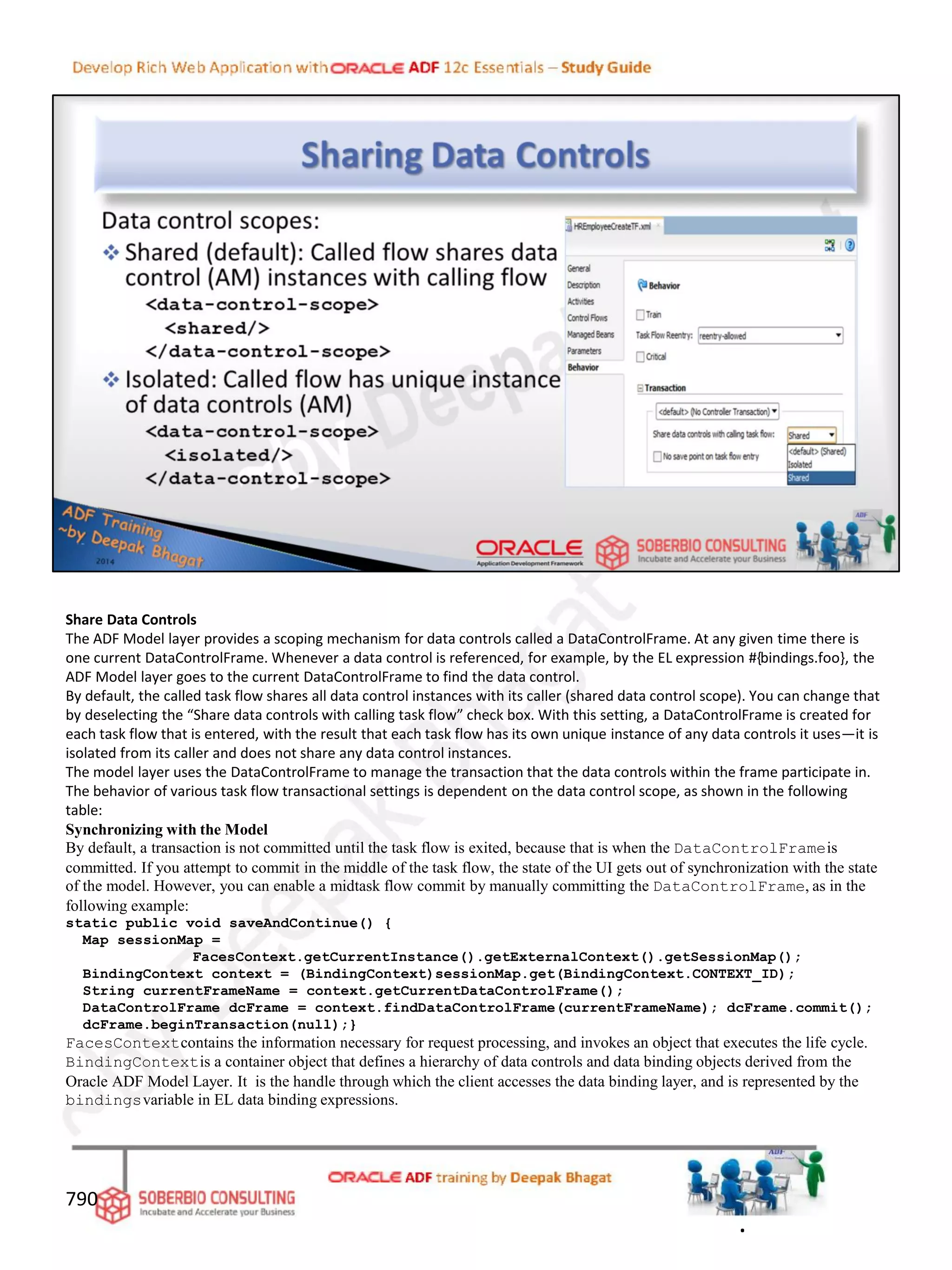 Share Data Controls
The ADF Model layer provides a scoping mechanism for data controls called a DataControlFrame. At any given time there is
one current DataControlFrame. Whenever a data control is referenced, for example, by the EL expression #{bindings.foo}, the
ADF Model layer goes to the current DataControlFrame to find the data control.
By default, the called task flow shares all data control instances with its caller (shared data control scope). You can change that
by deselecting the “Share data controls with calling task flow” check box. With this setting, a DataControlFrame is created for
each task flow that is entered, with the result that each task flow has its own unique instance of any data controls it uses—it is
isolated from its caller and does not share any data control instances.
The model layer uses the DataControlFrame to manage the transaction that the data controls within the frame participate in.
The behavior of various task flow transactional settings is dependent on the data control scope, as shown in the following
table:
Synchronizing with the Model
By default, a transaction is not committed until the task flow is exited, because that is when the DataControlFrameis
committed. If you attempt to commit in the middle of the task flow, the state of the UI gets out of synchronization with the state
of the model. However, you can enable a midtask flow commit by manually committing the DataControlFrame, as in the
following example:
static public void saveAndContinue() {
Map sessionMap =
FacesContext.getCurrentInstance().getExternalContext().getSessionMap();
BindingContext context = (BindingContext)sessionMap.get(BindingContext.CONTEXT_ID);
String currentFrameName = context.getCurrentDataControlFrame();
DataControlFrame dcFrame = context.findDataControlFrame(currentFrameName); dcFrame.commit();
dcFrame.beginTransaction(null);}
FacesContextcontains the information necessary for request processing, and invokes an object that executes the life cycle.
BindingContextis a container object that defines a hierarchy of data controls and data binding objects derived from the
Oracle ADF Model Layer. It is the handle through which the client accesses the data binding layer, and is represented by the
bindingsvariable in EL data binding expressions.
790
.
 