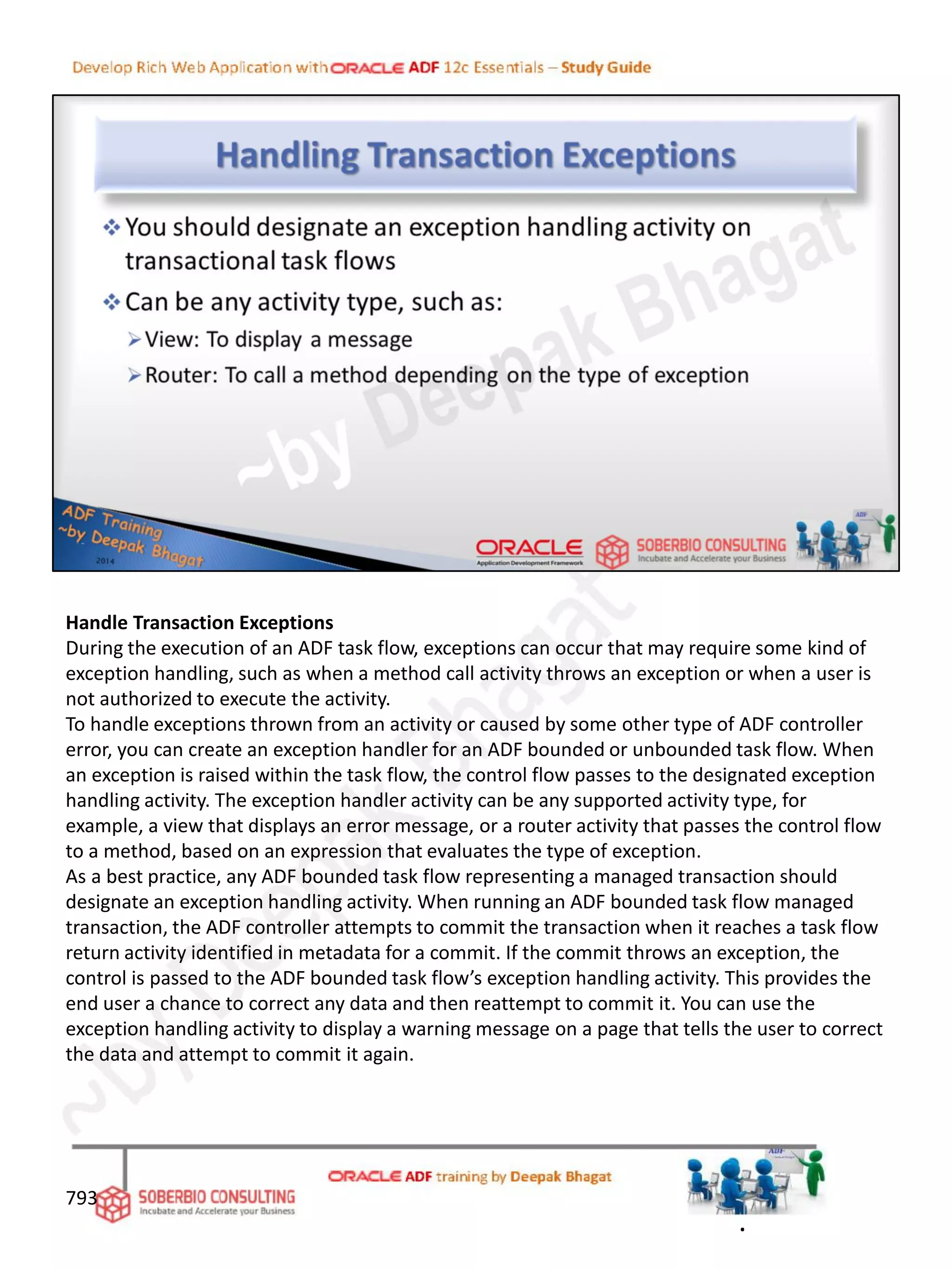 Handle Transaction Exceptions
During the execution of an ADF task flow, exceptions can occur that may require some kind of
exception handling, such as when a method call activity throws an exception or when a user is
not authorized to execute the activity.
To handle exceptions thrown from an activity or caused by some other type of ADF controller
error, you can create an exception handler for an ADF bounded or unbounded task flow. When
an exception is raised within the task flow, the control flow passes to the designated exception
handling activity. The exception handler activity can be any supported activity type, for
example, a view that displays an error message, or a router activity that passes the control flow
to a method, based on an expression that evaluates the type of exception.
As a best practice, any ADF bounded task flow representing a managed transaction should
designate an exception handling activity. When running an ADF bounded task flow managed
transaction, the ADF controller attempts to commit the transaction when it reaches a task flow
return activity identified in metadata for a commit. If the commit throws an exception, the
control is passed to the ADF bounded task flow’s exception handling activity. This provides the
end user a chance to correct any data and then reattempt to commit it. You can use the
exception handling activity to display a warning message on a page that tells the user to correct
the data and attempt to commit it again.
793
.
 
