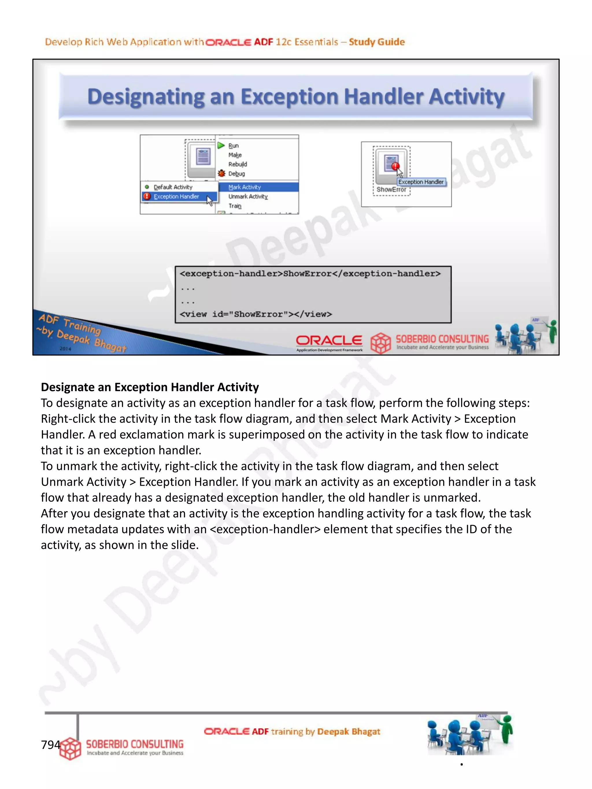 Designate an Exception Handler Activity
To designate an activity as an exception handler for a task flow, perform the following steps:
Right-click the activity in the task flow diagram, and then select Mark Activity > Exception
Handler. A red exclamation mark is superimposed on the activity in the task flow to indicate
that it is an exception handler.
To unmark the activity, right-click the activity in the task flow diagram, and then select
Unmark Activity > Exception Handler. If you mark an activity as an exception handler in a task
flow that already has a designated exception handler, the old handler is unmarked.
After you designate that an activity is the exception handling activity for a task flow, the task
flow metadata updates with an <exception-handler> element that specifies the ID of the
activity, as shown in the slide.
794
.
 