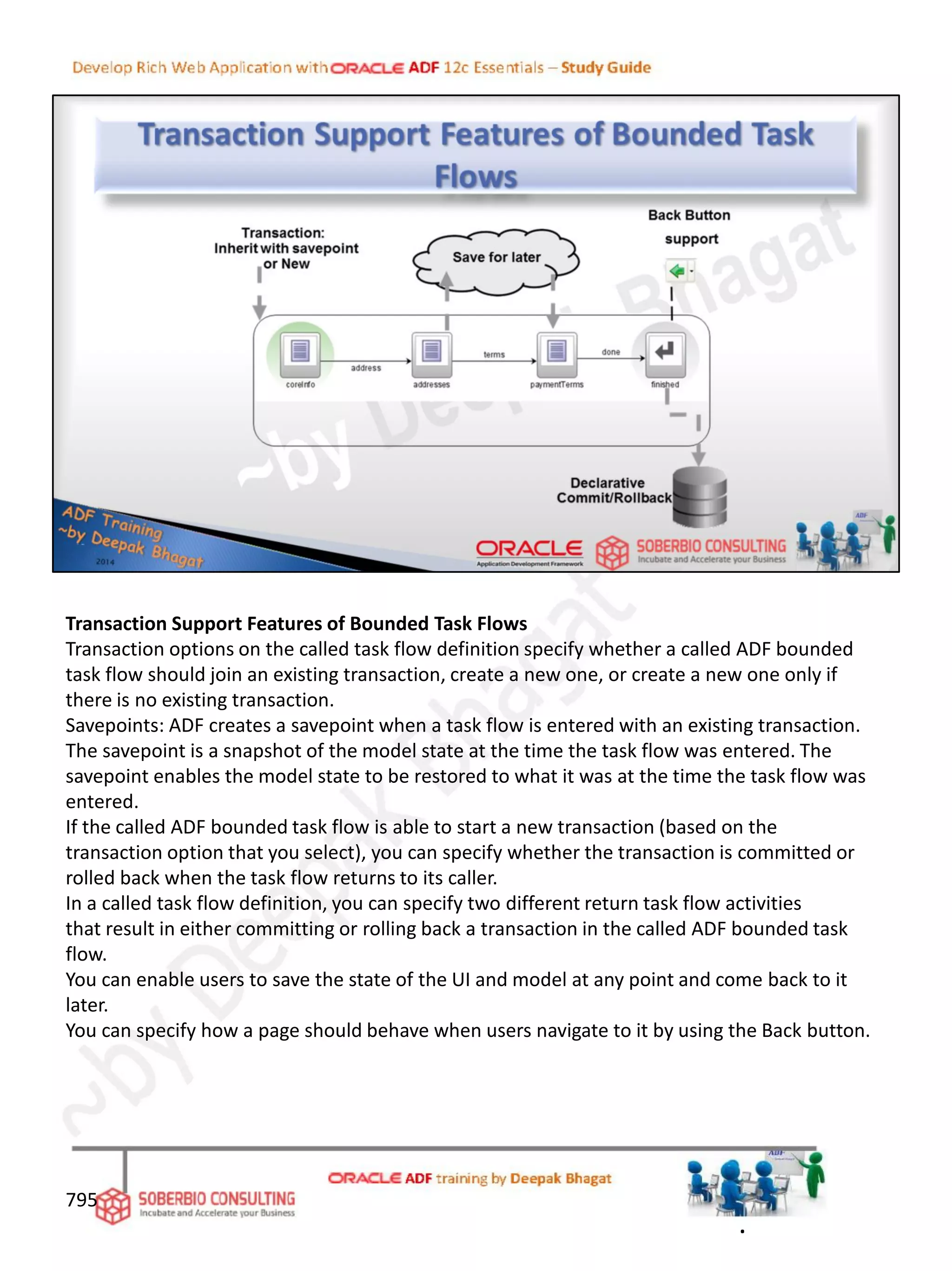 Transaction Support Features of Bounded Task Flows
Transaction options on the called task flow definition specify whether a called ADF bounded
task flow should join an existing transaction, create a new one, or create a new one only if
there is no existing transaction.
Savepoints: ADF creates a savepoint when a task flow is entered with an existing transaction.
The savepoint is a snapshot of the model state at the time the task flow was entered. The
savepoint enables the model state to be restored to what it was at the time the task flow was
entered.
If the called ADF bounded task flow is able to start a new transaction (based on the
transaction option that you select), you can specify whether the transaction is committed or
rolled back when the task flow returns to its caller.
In a called task flow definition, you can specify two different return task flow activities
that result in either committing or rolling back a transaction in the called ADF bounded task
flow.
You can enable users to save the state of the UI and model at any point and come back to it
later.
You can specify how a page should behave when users navigate to it by using the Back button.
795
.
 