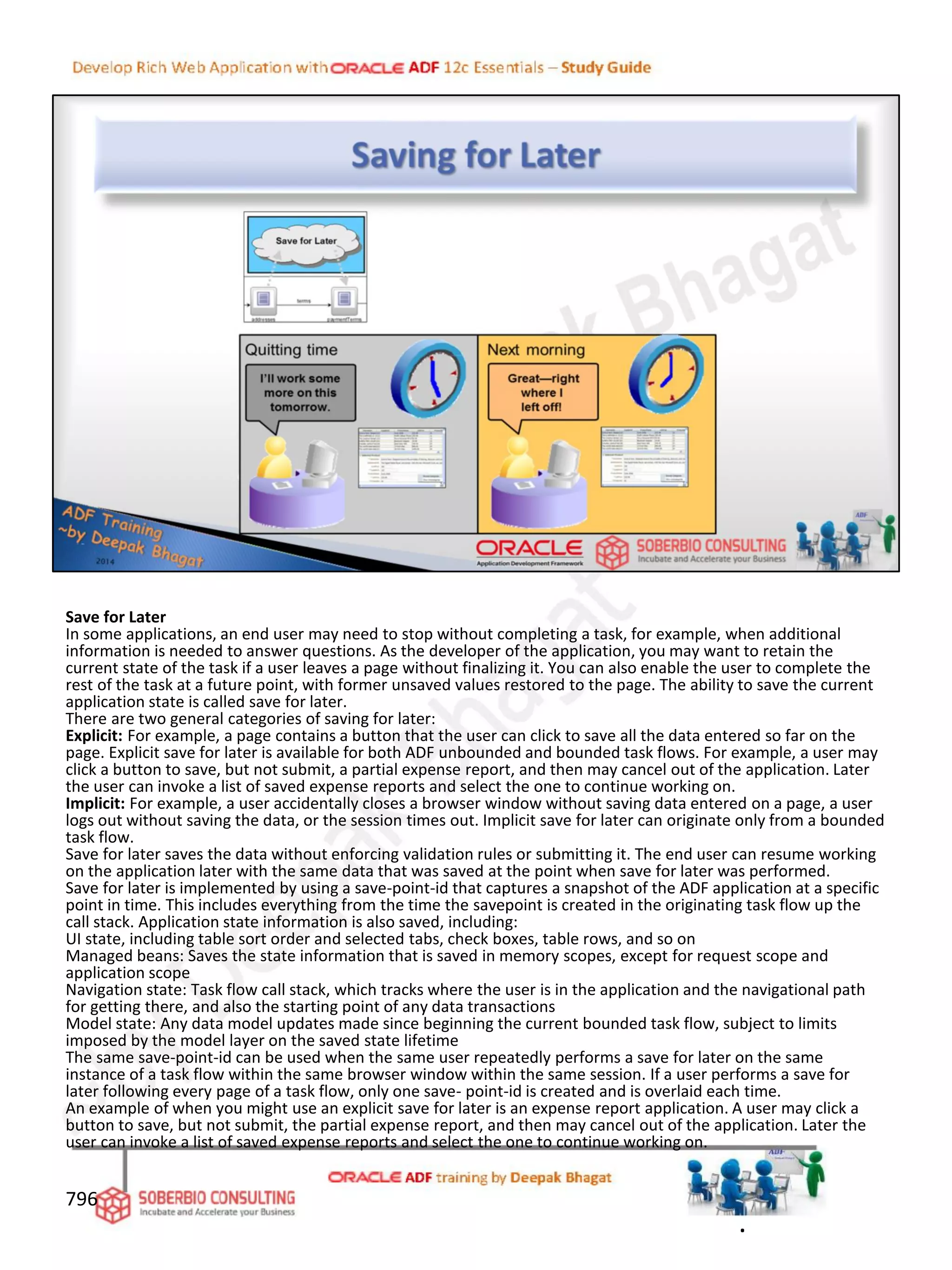 Save for Later
In some applications, an end user may need to stop without completing a task, for example, when additional
information is needed to answer questions. As the developer of the application, you may want to retain the
current state of the task if a user leaves a page without finalizing it. You can also enable the user to complete the
rest of the task at a future point, with former unsaved values restored to the page. The ability to save the current
application state is called save for later.
There are two general categories of saving for later:
Explicit: For example, a page contains a button that the user can click to save all the data entered so far on the
page. Explicit save for later is available for both ADF unbounded and bounded task flows. For example, a user may
click a button to save, but not submit, a partial expense report, and then may cancel out of the application. Later
the user can invoke a list of saved expense reports and select the one to continue working on.
Implicit: For example, a user accidentally closes a browser window without saving data entered on a page, a user
logs out without saving the data, or the session times out. Implicit save for later can originate only from a bounded
task flow.
Save for later saves the data without enforcing validation rules or submitting it. The end user can resume working
on the application later with the same data that was saved at the point when save for later was performed.
Save for later is implemented by using a save-point-id that captures a snapshot of the ADF application at a specific
point in time. This includes everything from the time the savepoint is created in the originating task flow up the
call stack. Application state information is also saved, including:
UI state, including table sort order and selected tabs, check boxes, table rows, and so on
Managed beans: Saves the state information that is saved in memory scopes, except for request scope and
application scope
Navigation state: Task flow call stack, which tracks where the user is in the application and the navigational path
for getting there, and also the starting point of any data transactions
Model state: Any data model updates made since beginning the current bounded task flow, subject to limits
imposed by the model layer on the saved state lifetime
The same save-point-id can be used when the same user repeatedly performs a save for later on the same
instance of a task flow within the same browser window within the same session. If a user performs a save for
later following every page of a task flow, only one save- point-id is created and is overlaid each time.
An example of when you might use an explicit save for later is an expense report application. A user may click a
button to save, but not submit, the partial expense report, and then may cancel out of the application. Later the
user can invoke a list of saved expense reports and select the one to continue working on.
796
.
 