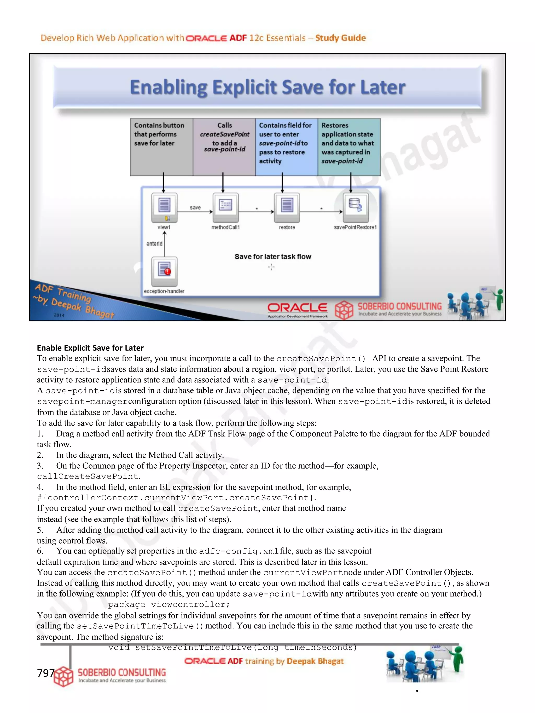 Enable Explicit Save for Later
To enable explicit save for later, you must incorporate a call to the createSavePoint() API to create a savepoint. The
save-point-idsaves data and state information about a region, view port, or portlet. Later, you use the Save Point Restore
activity to restore application state and data associated with a save-point-id.
A save-point-idis stored in a database table or Java object cache, depending on the value that you have specified for the
savepoint-managerconfiguration option (discussed later in this lesson). When save-point-idis restored, it is deleted
from the database or Java object cache.
To add the save for later capability to a task flow, perform the following steps:
1. Drag a method call activity from the ADF Task Flow page of the Component Palette to the diagram for the ADF bounded
task flow.
2. In the diagram, select the Method Call activity.
3. On the Common page of the Property Inspector, enter an ID for the method—for example,
callCreateSavePoint.
4. In the method field, enter an EL expression for the savepoint method, for example,
#{controllerContext.currentViewPort.createSavePoint}.
If you created your own method to call createSavePoint, enter that method name
instead (see the example that follows this list of steps).
5. After adding the method call activity to the diagram, connect it to the other existing activities in the diagram
using control flows.
6. You can optionally set properties in the adfc-config.xmlfile, such as the savepoint
default expiration time and where savepoints are stored. This is described later in this lesson.
You can access the createSavePoint()method under the currentViewPortnode under ADF Controller Objects.
Instead of calling this method directly, you may want to create your own method that calls createSavePoint(), as shown
in the following example: (If you do this, you can update save-point-idwith any attributes you create on your method.)
package viewcontroller;
You can override the global settings for individual savepoints for the amount of time that a savepoint remains in effect by
calling the setSavePointTimeToLive()method. You can include this in the same method that you use to create the
savepoint. The method signature is:
void setSavePointTimeToLive(long timeInSeconds)
797
.
 