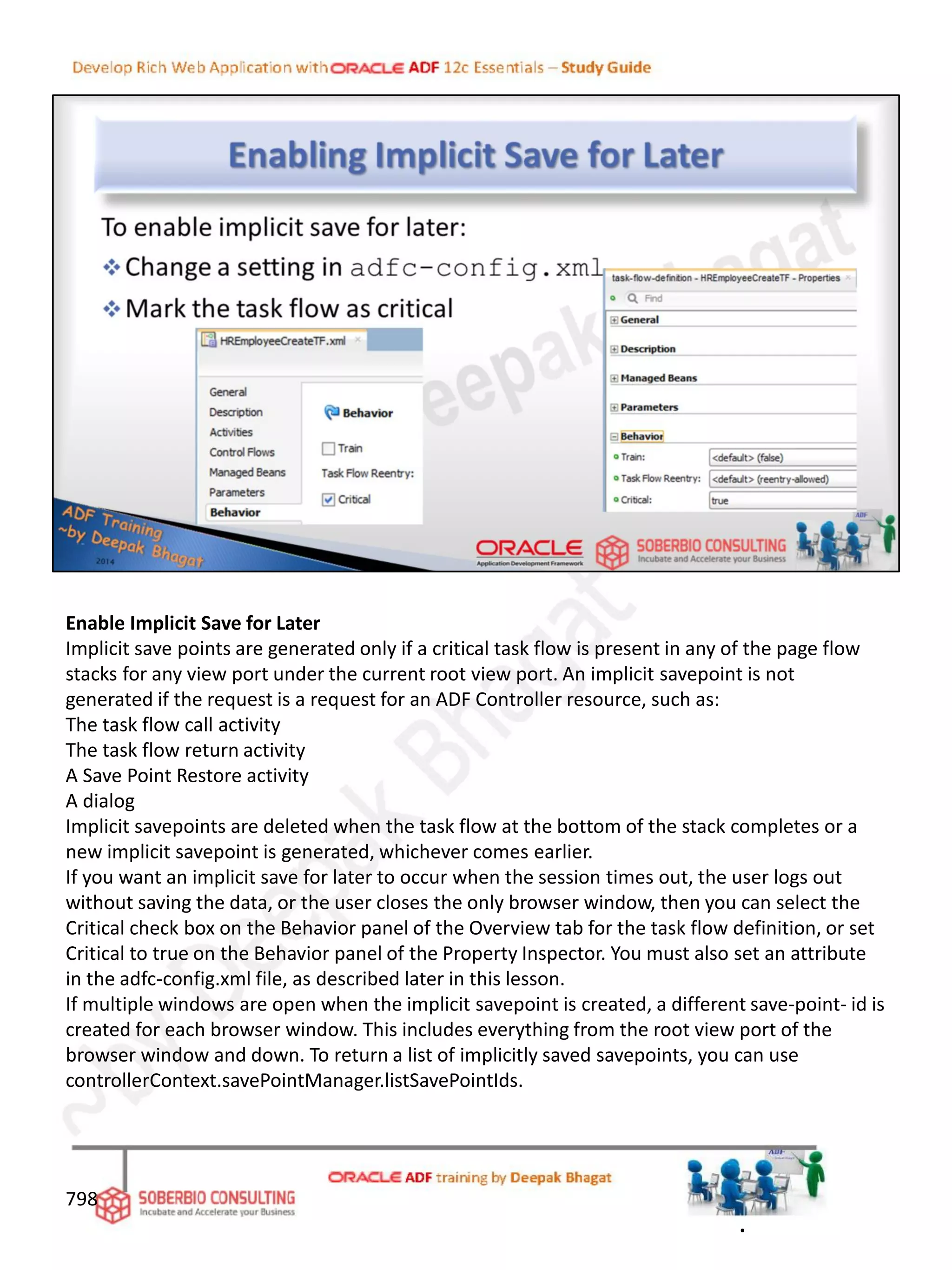 Enable Implicit Save for Later
Implicit save points are generated only if a critical task flow is present in any of the page flow
stacks for any view port under the current root view port. An implicit savepoint is not
generated if the request is a request for an ADF Controller resource, such as:
The task flow call activity
The task flow return activity
A Save Point Restore activity
A dialog
Implicit savepoints are deleted when the task flow at the bottom of the stack completes or a
new implicit savepoint is generated, whichever comes earlier.
If you want an implicit save for later to occur when the session times out, the user logs out
without saving the data, or the user closes the only browser window, then you can select the
Critical check box on the Behavior panel of the Overview tab for the task flow definition, or set
Critical to true on the Behavior panel of the Property Inspector. You must also set an attribute
in the adfc-config.xml file, as described later in this lesson.
If multiple windows are open when the implicit savepoint is created, a different save-point- id is
created for each browser window. This includes everything from the root view port of the
browser window and down. To return a list of implicitly saved savepoints, you can use
controllerContext.savePointManager.listSavePointIds.
798
.
 