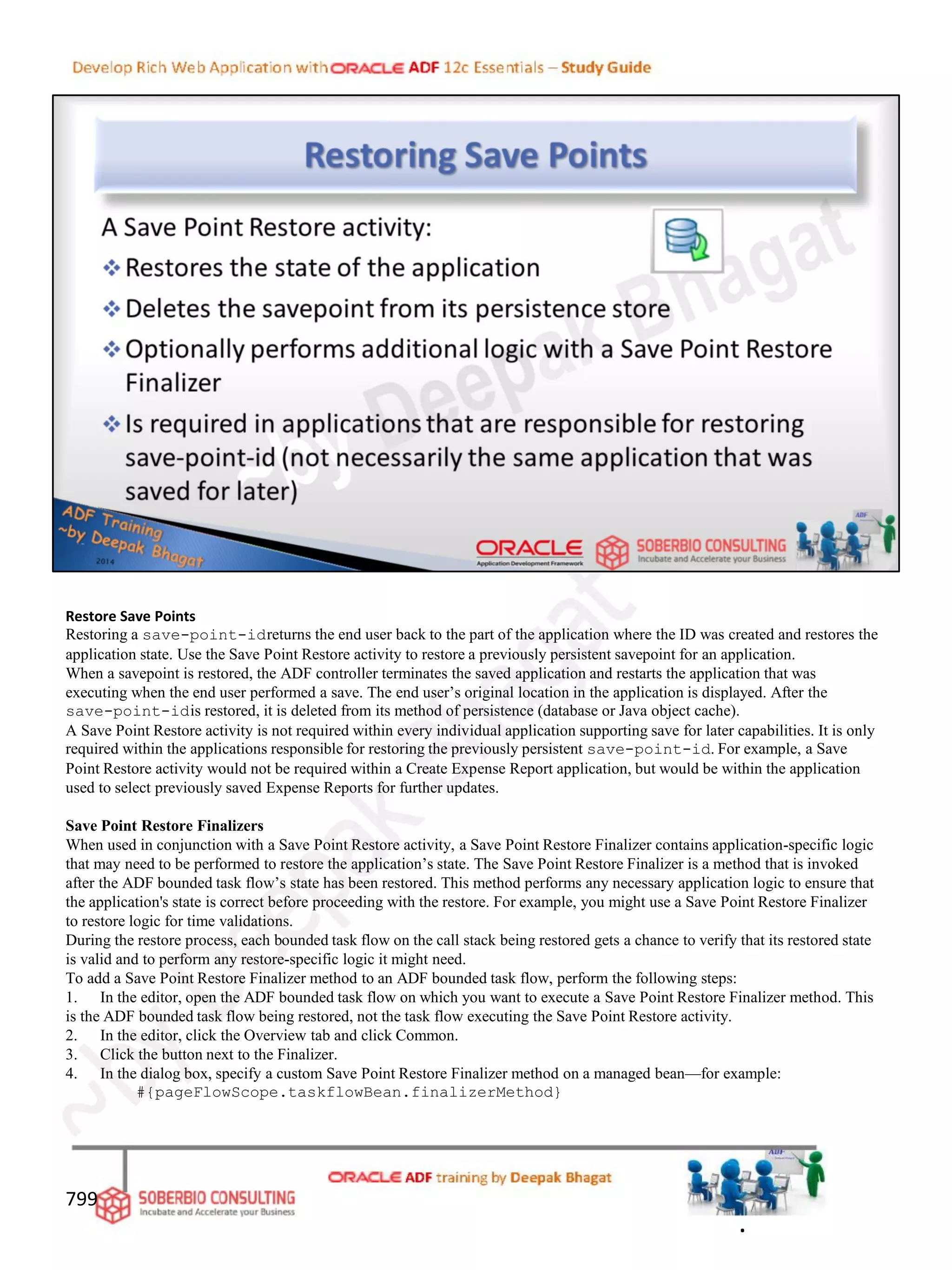 Restore Save Points
Restoring a save-point-idreturns the end user back to the part of the application where the ID was created and restores the
application state. Use the Save Point Restore activity to restore a previously persistent savepoint for an application.
When a savepoint is restored, the ADF controller terminates the saved application and restarts the application that was
executing when the end user performed a save. The end user’s original location in the application is displayed. After the
save-point-idis restored, it is deleted from its method of persistence (database or Java object cache).
A Save Point Restore activity is not required within every individual application supporting save for later capabilities. It is only
required within the applications responsible for restoring the previously persistent save-point-id. For example, a Save
Point Restore activity would not be required within a Create Expense Report application, but would be within the application
used to select previously saved Expense Reports for further updates.
Save Point Restore Finalizers
When used in conjunction with a Save Point Restore activity, a Save Point Restore Finalizer contains application-specific logic
that may need to be performed to restore the application’s state. The Save Point Restore Finalizer is a method that is invoked
after the ADF bounded task flow’s state has been restored. This method performs any necessary application logic to ensure that
the application's state is correct before proceeding with the restore. For example, you might use a Save Point Restore Finalizer
to restore logic for time validations.
During the restore process, each bounded task flow on the call stack being restored gets a chance to verify that its restored state
is valid and to perform any restore-specific logic it might need.
To add a Save Point Restore Finalizer method to an ADF bounded task flow, perform the following steps:
1. In the editor, open the ADF bounded task flow on which you want to execute a Save Point Restore Finalizer method. This
is the ADF bounded task flow being restored, not the task flow executing the Save Point Restore activity.
2. In the editor, click the Overview tab and click Common.
3. Click the button next to the Finalizer.
4. In the dialog box, specify a custom Save Point Restore Finalizer method on a managed bean—for example:
#{pageFlowScope.taskflowBean.finalizerMethod}
799
.
 